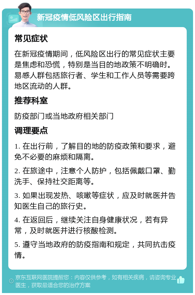 新冠疫情低风险区出行指南 常见症状 在新冠疫情期间，低风险区出行的常见症状主要是焦虑和恐慌，特别是当目的地政策不明确时。易感人群包括旅行者、学生和工作人员等需要跨地区流动的人群。 推荐科室 防疫部门或当地政府相关部门 调理要点 1. 在出行前，了解目的地的防疫政策和要求，避免不必要的麻烦和隔离。 2. 在旅途中，注意个人防护，包括佩戴口罩、勤洗手、保持社交距离等。 3. 如果出现发热、咳嗽等症状，应及时就医并告知医生自己的旅行史。 4. 在返回后，继续关注自身健康状况，若有异常，及时就医并进行核酸检测。 5. 遵守当地政府的防疫指南和规定，共同抗击疫情。