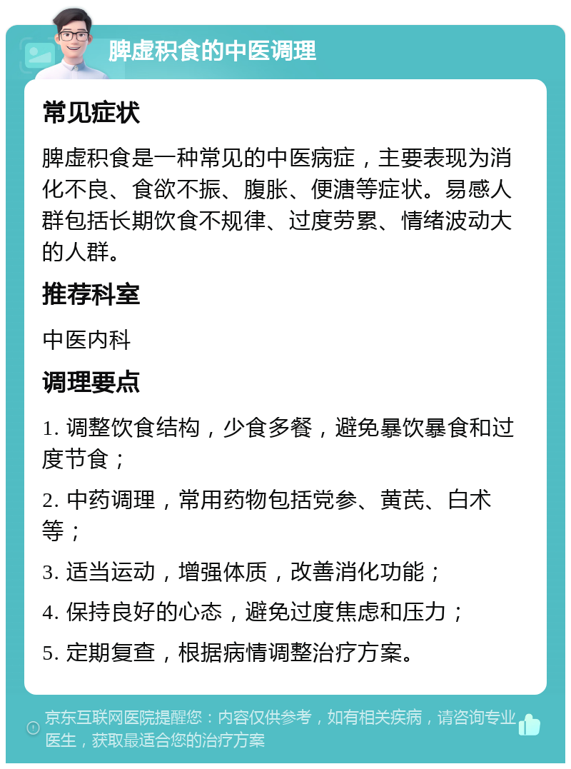 脾虚积食的中医调理 常见症状 脾虚积食是一种常见的中医病症，主要表现为消化不良、食欲不振、腹胀、便溏等症状。易感人群包括长期饮食不规律、过度劳累、情绪波动大的人群。 推荐科室 中医内科 调理要点 1. 调整饮食结构，少食多餐，避免暴饮暴食和过度节食； 2. 中药调理，常用药物包括党参、黄芪、白术等； 3. 适当运动，增强体质，改善消化功能； 4. 保持良好的心态，避免过度焦虑和压力； 5. 定期复查，根据病情调整治疗方案。