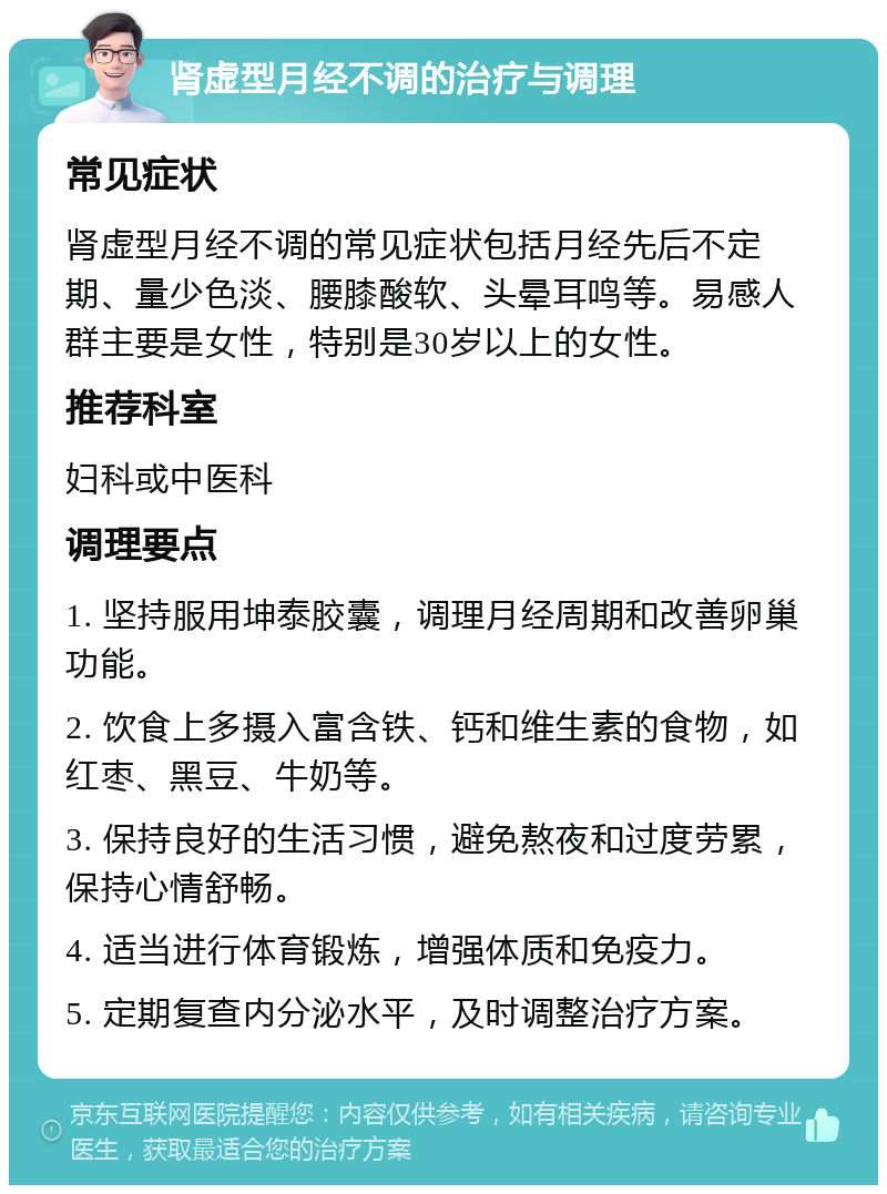 肾虚型月经不调的治疗与调理 常见症状 肾虚型月经不调的常见症状包括月经先后不定期、量少色淡、腰膝酸软、头晕耳鸣等。易感人群主要是女性，特别是30岁以上的女性。 推荐科室 妇科或中医科 调理要点 1. 坚持服用坤泰胶囊，调理月经周期和改善卵巢功能。 2. 饮食上多摄入富含铁、钙和维生素的食物，如红枣、黑豆、牛奶等。 3. 保持良好的生活习惯，避免熬夜和过度劳累，保持心情舒畅。 4. 适当进行体育锻炼，增强体质和免疫力。 5. 定期复查内分泌水平，及时调整治疗方案。