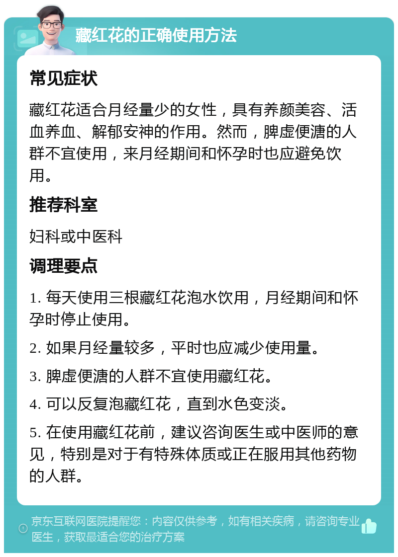 藏红花的正确使用方法 常见症状 藏红花适合月经量少的女性，具有养颜美容、活血养血、解郁安神的作用。然而，脾虚便溏的人群不宜使用，来月经期间和怀孕时也应避免饮用。 推荐科室 妇科或中医科 调理要点 1. 每天使用三根藏红花泡水饮用，月经期间和怀孕时停止使用。 2. 如果月经量较多，平时也应减少使用量。 3. 脾虚便溏的人群不宜使用藏红花。 4. 可以反复泡藏红花，直到水色变淡。 5. 在使用藏红花前，建议咨询医生或中医师的意见，特别是对于有特殊体质或正在服用其他药物的人群。