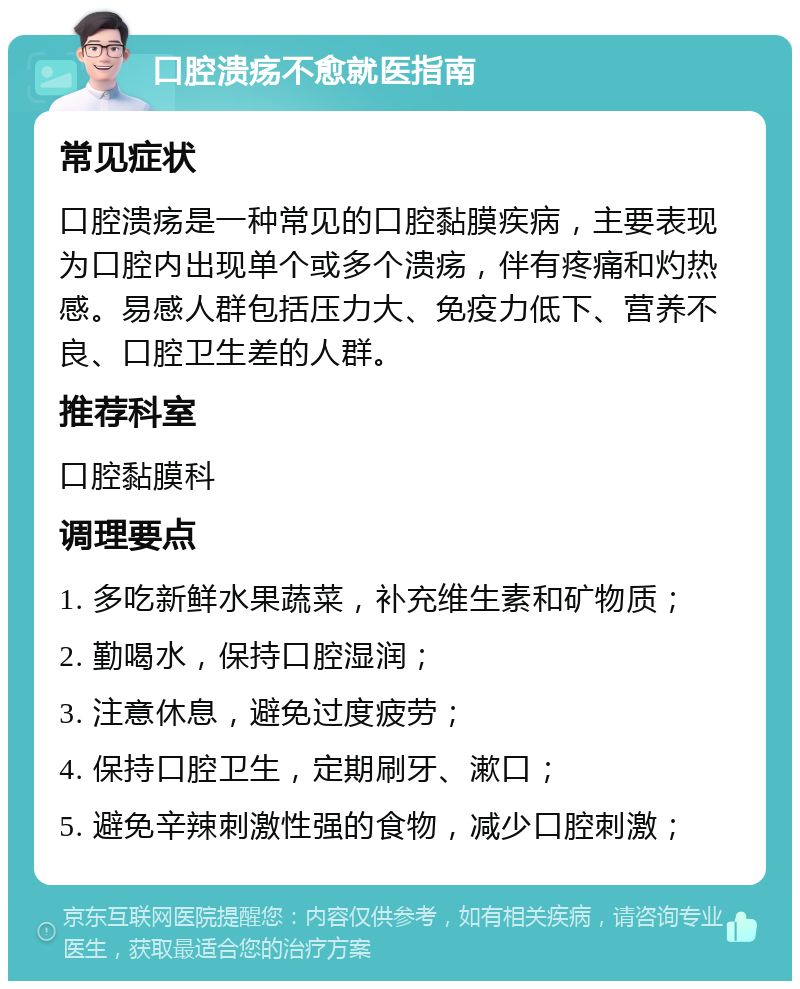 口腔溃疡不愈就医指南 常见症状 口腔溃疡是一种常见的口腔黏膜疾病，主要表现为口腔内出现单个或多个溃疡，伴有疼痛和灼热感。易感人群包括压力大、免疫力低下、营养不良、口腔卫生差的人群。 推荐科室 口腔黏膜科 调理要点 1. 多吃新鲜水果蔬菜，补充维生素和矿物质； 2. 勤喝水，保持口腔湿润； 3. 注意休息，避免过度疲劳； 4. 保持口腔卫生，定期刷牙、漱口； 5. 避免辛辣刺激性强的食物，减少口腔刺激；