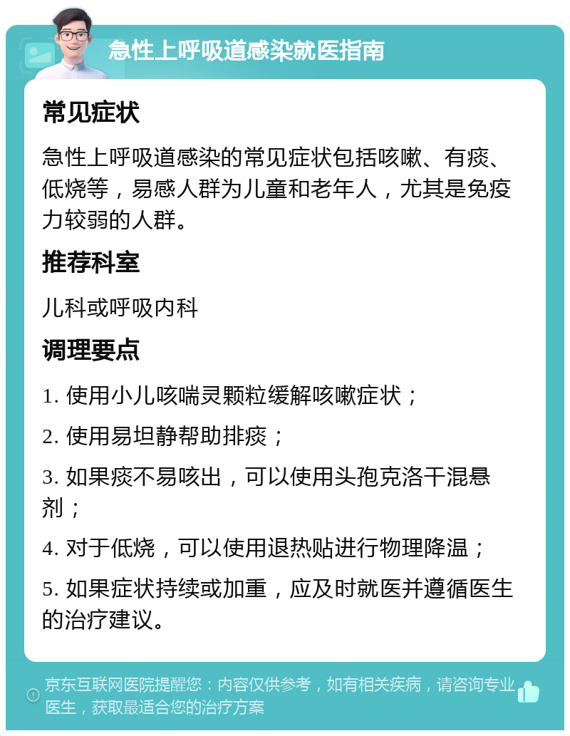 急性上呼吸道感染就医指南 常见症状 急性上呼吸道感染的常见症状包括咳嗽、有痰、低烧等，易感人群为儿童和老年人，尤其是免疫力较弱的人群。 推荐科室 儿科或呼吸内科 调理要点 1. 使用小儿咳喘灵颗粒缓解咳嗽症状； 2. 使用易坦静帮助排痰； 3. 如果痰不易咳出，可以使用头孢克洛干混悬剂； 4. 对于低烧，可以使用退热贴进行物理降温； 5. 如果症状持续或加重，应及时就医并遵循医生的治疗建议。