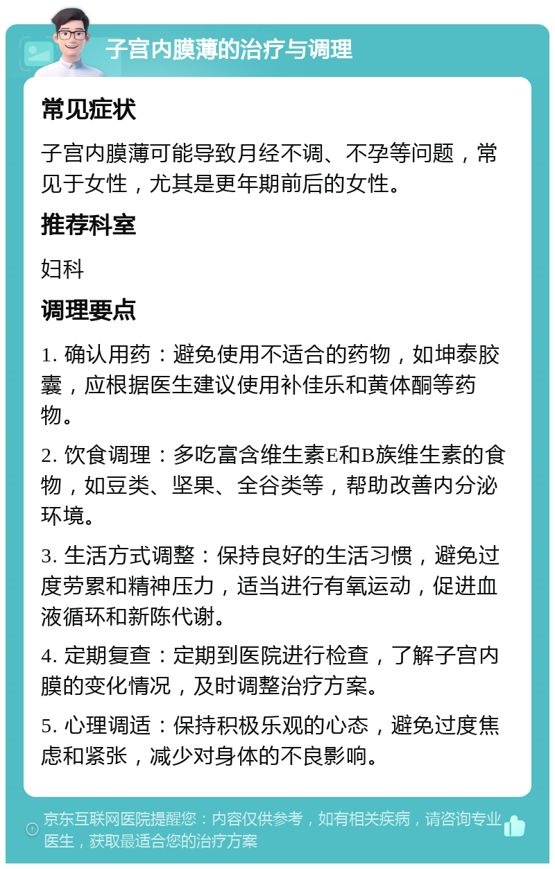 子宫内膜薄的治疗与调理 常见症状 子宫内膜薄可能导致月经不调、不孕等问题，常见于女性，尤其是更年期前后的女性。 推荐科室 妇科 调理要点 1. 确认用药：避免使用不适合的药物，如坤泰胶囊，应根据医生建议使用补佳乐和黄体酮等药物。 2. 饮食调理：多吃富含维生素E和B族维生素的食物，如豆类、坚果、全谷类等，帮助改善内分泌环境。 3. 生活方式调整：保持良好的生活习惯，避免过度劳累和精神压力，适当进行有氧运动，促进血液循环和新陈代谢。 4. 定期复查：定期到医院进行检查，了解子宫内膜的变化情况，及时调整治疗方案。 5. 心理调适：保持积极乐观的心态，避免过度焦虑和紧张，减少对身体的不良影响。