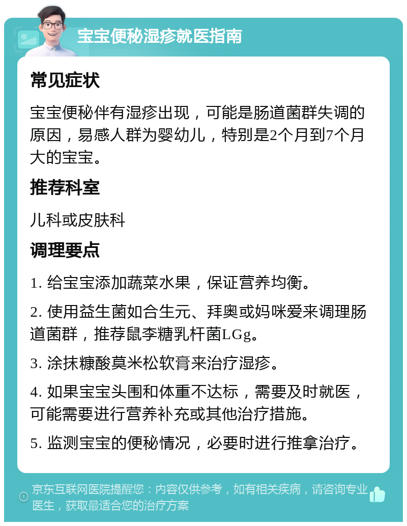 宝宝便秘湿疹就医指南 常见症状 宝宝便秘伴有湿疹出现，可能是肠道菌群失调的原因，易感人群为婴幼儿，特别是2个月到7个月大的宝宝。 推荐科室 儿科或皮肤科 调理要点 1. 给宝宝添加蔬菜水果，保证营养均衡。 2. 使用益生菌如合生元、拜奥或妈咪爱来调理肠道菌群，推荐鼠李糖乳杆菌LGg。 3. 涂抹糠酸莫米松软膏来治疗湿疹。 4. 如果宝宝头围和体重不达标，需要及时就医，可能需要进行营养补充或其他治疗措施。 5. 监测宝宝的便秘情况，必要时进行推拿治疗。