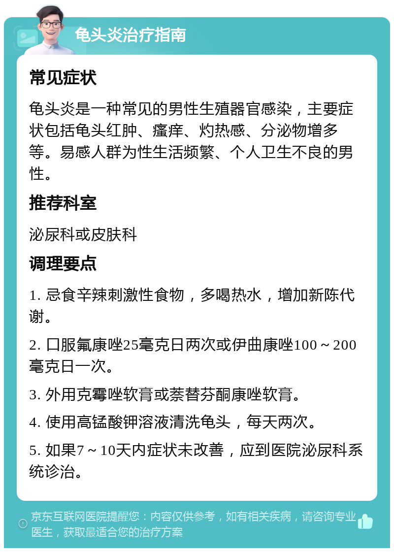 龟头炎治疗指南 常见症状 龟头炎是一种常见的男性生殖器官感染，主要症状包括龟头红肿、瘙痒、灼热感、分泌物增多等。易感人群为性生活频繁、个人卫生不良的男性。 推荐科室 泌尿科或皮肤科 调理要点 1. 忌食辛辣刺激性食物，多喝热水，增加新陈代谢。 2. 口服氟康唑25毫克日两次或伊曲康唑100～200毫克日一次。 3. 外用克霉唑软膏或萘替芬酮康唑软膏。 4. 使用高锰酸钾溶液清洗龟头，每天两次。 5. 如果7～10天内症状未改善，应到医院泌尿科系统诊治。