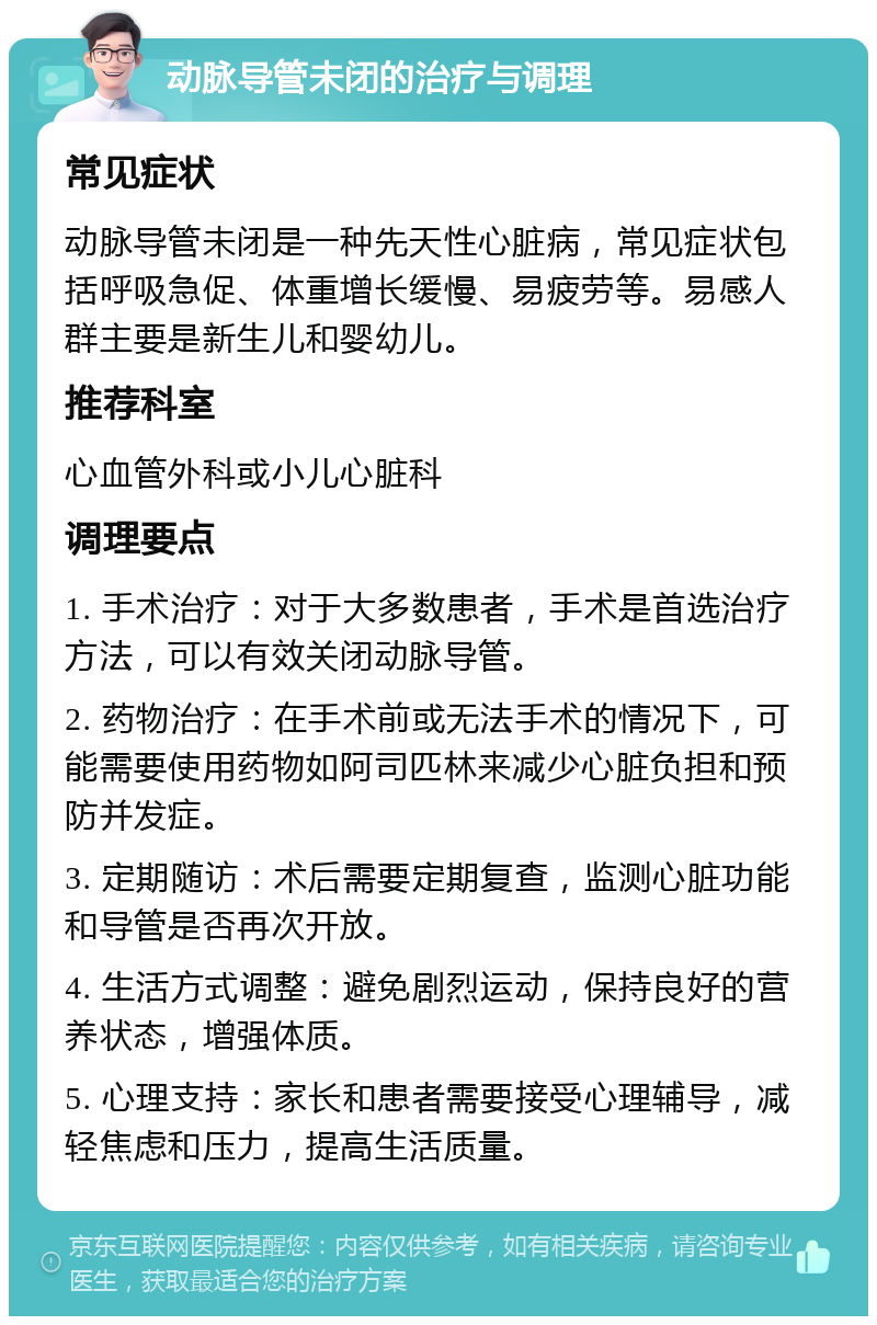 动脉导管未闭的治疗与调理 常见症状 动脉导管未闭是一种先天性心脏病，常见症状包括呼吸急促、体重增长缓慢、易疲劳等。易感人群主要是新生儿和婴幼儿。 推荐科室 心血管外科或小儿心脏科 调理要点 1. 手术治疗：对于大多数患者，手术是首选治疗方法，可以有效关闭动脉导管。 2. 药物治疗：在手术前或无法手术的情况下，可能需要使用药物如阿司匹林来减少心脏负担和预防并发症。 3. 定期随访：术后需要定期复查，监测心脏功能和导管是否再次开放。 4. 生活方式调整：避免剧烈运动，保持良好的营养状态，增强体质。 5. 心理支持：家长和患者需要接受心理辅导，减轻焦虑和压力，提高生活质量。