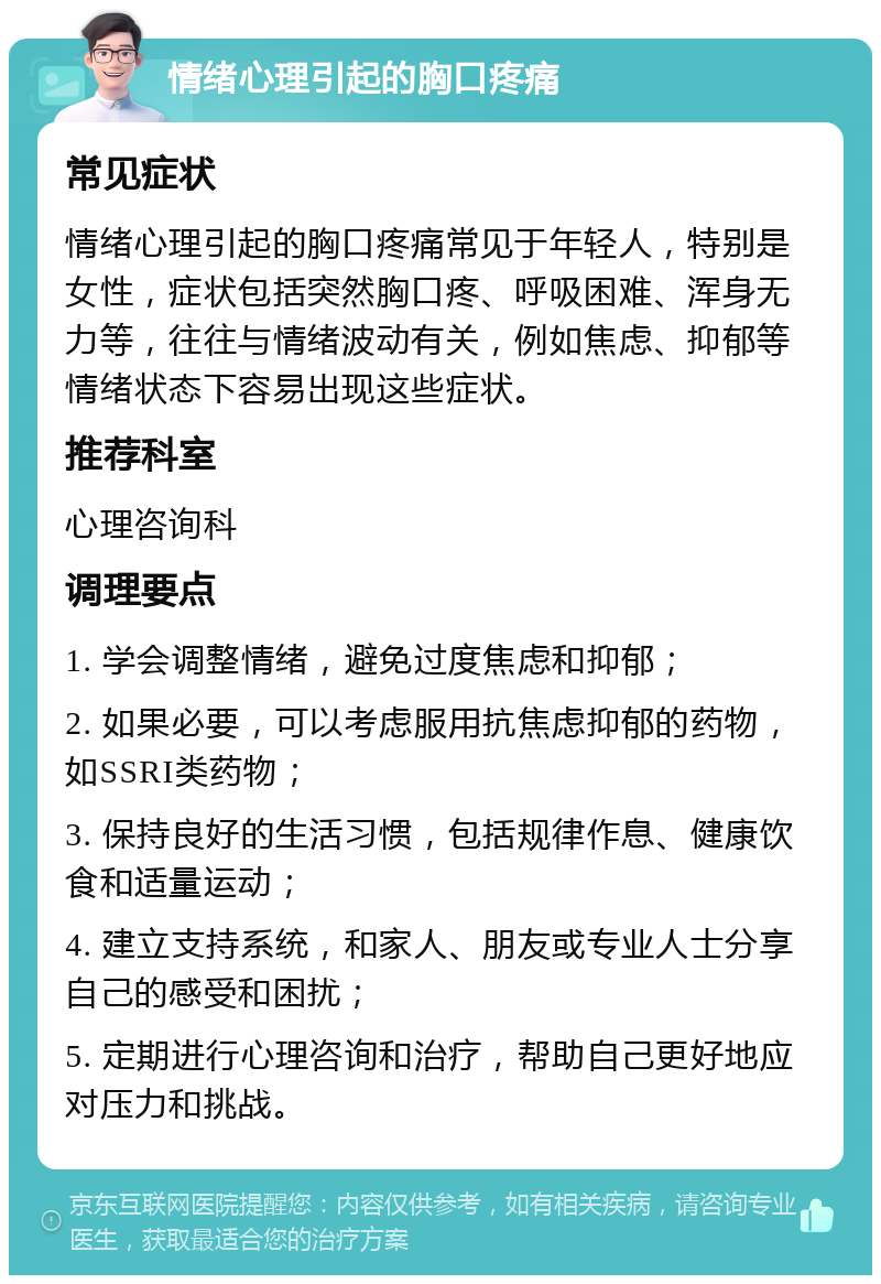 情绪心理引起的胸口疼痛 常见症状 情绪心理引起的胸口疼痛常见于年轻人，特别是女性，症状包括突然胸口疼、呼吸困难、浑身无力等，往往与情绪波动有关，例如焦虑、抑郁等情绪状态下容易出现这些症状。 推荐科室 心理咨询科 调理要点 1. 学会调整情绪，避免过度焦虑和抑郁； 2. 如果必要，可以考虑服用抗焦虑抑郁的药物，如SSRI类药物； 3. 保持良好的生活习惯，包括规律作息、健康饮食和适量运动； 4. 建立支持系统，和家人、朋友或专业人士分享自己的感受和困扰； 5. 定期进行心理咨询和治疗，帮助自己更好地应对压力和挑战。