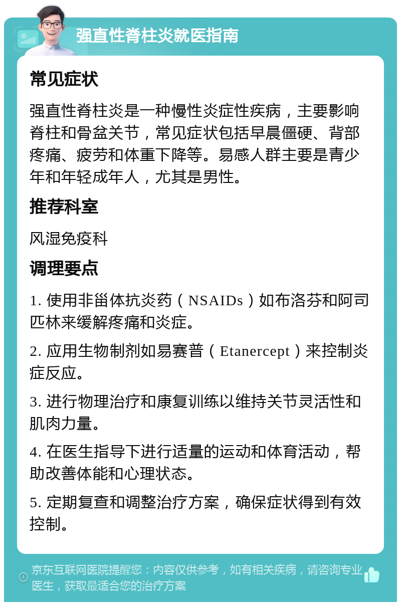 强直性脊柱炎就医指南 常见症状 强直性脊柱炎是一种慢性炎症性疾病，主要影响脊柱和骨盆关节，常见症状包括早晨僵硬、背部疼痛、疲劳和体重下降等。易感人群主要是青少年和年轻成年人，尤其是男性。 推荐科室 风湿免疫科 调理要点 1. 使用非甾体抗炎药（NSAIDs）如布洛芬和阿司匹林来缓解疼痛和炎症。 2. 应用生物制剂如易赛普（Etanercept）来控制炎症反应。 3. 进行物理治疗和康复训练以维持关节灵活性和肌肉力量。 4. 在医生指导下进行适量的运动和体育活动，帮助改善体能和心理状态。 5. 定期复查和调整治疗方案，确保症状得到有效控制。