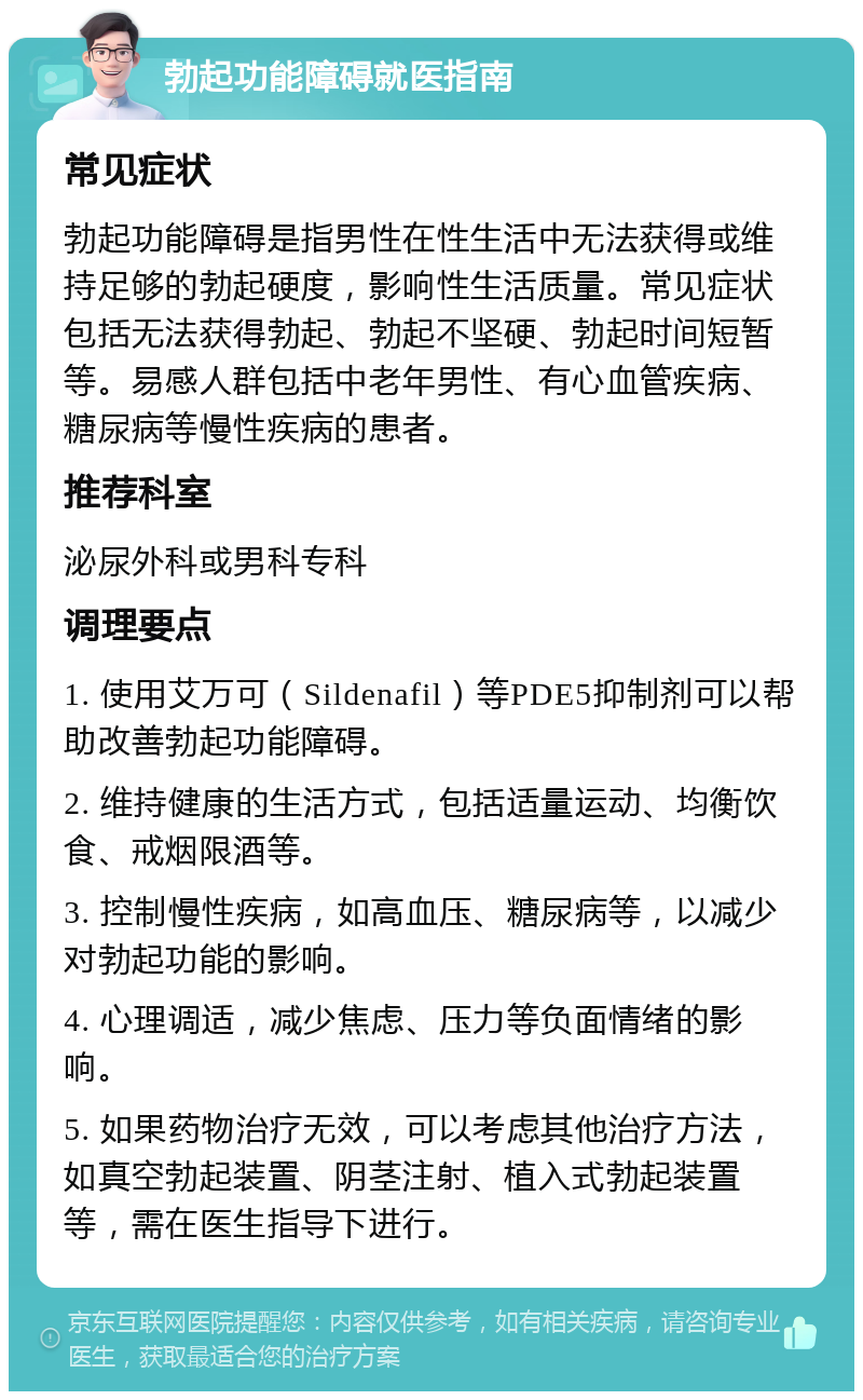 勃起功能障碍就医指南 常见症状 勃起功能障碍是指男性在性生活中无法获得或维持足够的勃起硬度，影响性生活质量。常见症状包括无法获得勃起、勃起不坚硬、勃起时间短暂等。易感人群包括中老年男性、有心血管疾病、糖尿病等慢性疾病的患者。 推荐科室 泌尿外科或男科专科 调理要点 1. 使用艾万可（Sildenafil）等PDE5抑制剂可以帮助改善勃起功能障碍。 2. 维持健康的生活方式，包括适量运动、均衡饮食、戒烟限酒等。 3. 控制慢性疾病，如高血压、糖尿病等，以减少对勃起功能的影响。 4. 心理调适，减少焦虑、压力等负面情绪的影响。 5. 如果药物治疗无效，可以考虑其他治疗方法，如真空勃起装置、阴茎注射、植入式勃起装置等，需在医生指导下进行。