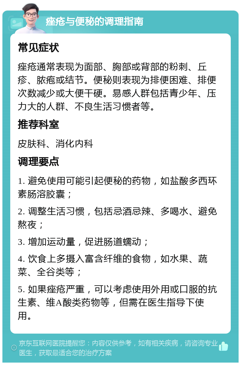 痤疮与便秘的调理指南 常见症状 痤疮通常表现为面部、胸部或背部的粉刺、丘疹、脓疱或结节。便秘则表现为排便困难、排便次数减少或大便干硬。易感人群包括青少年、压力大的人群、不良生活习惯者等。 推荐科室 皮肤科、消化内科 调理要点 1. 避免使用可能引起便秘的药物，如盐酸多西环素肠溶胶囊； 2. 调整生活习惯，包括忌酒忌辣、多喝水、避免熬夜； 3. 增加运动量，促进肠道蠕动； 4. 饮食上多摄入富含纤维的食物，如水果、蔬菜、全谷类等； 5. 如果痤疮严重，可以考虑使用外用或口服的抗生素、维A酸类药物等，但需在医生指导下使用。