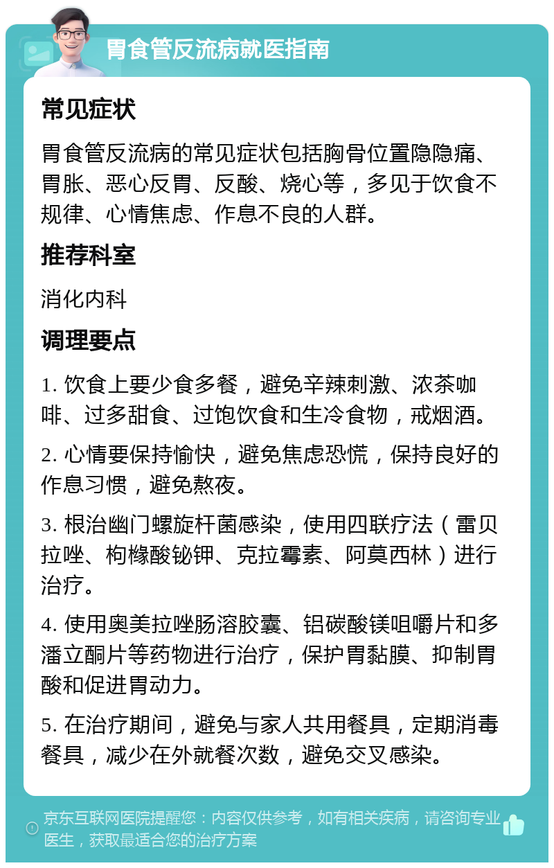 胃食管反流病就医指南 常见症状 胃食管反流病的常见症状包括胸骨位置隐隐痛、胃胀、恶心反胃、反酸、烧心等，多见于饮食不规律、心情焦虑、作息不良的人群。 推荐科室 消化内科 调理要点 1. 饮食上要少食多餐，避免辛辣刺激、浓茶咖啡、过多甜食、过饱饮食和生冷食物，戒烟酒。 2. 心情要保持愉快，避免焦虑恐慌，保持良好的作息习惯，避免熬夜。 3. 根治幽门螺旋杆菌感染，使用四联疗法（雷贝拉唑、枸橼酸铋钾、克拉霉素、阿莫西林）进行治疗。 4. 使用奥美拉唑肠溶胶囊、铝碳酸镁咀嚼片和多潘立酮片等药物进行治疗，保护胃黏膜、抑制胃酸和促进胃动力。 5. 在治疗期间，避免与家人共用餐具，定期消毒餐具，减少在外就餐次数，避免交叉感染。