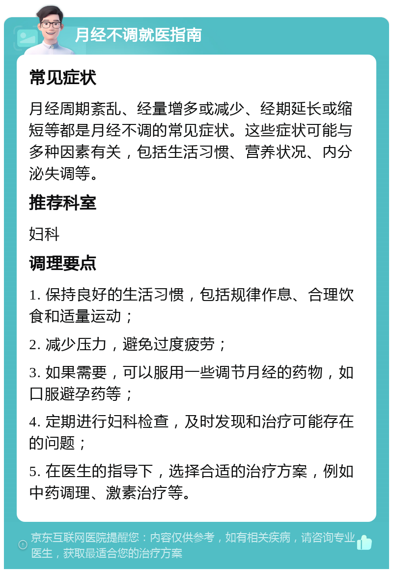 月经不调就医指南 常见症状 月经周期紊乱、经量增多或减少、经期延长或缩短等都是月经不调的常见症状。这些症状可能与多种因素有关，包括生活习惯、营养状况、内分泌失调等。 推荐科室 妇科 调理要点 1. 保持良好的生活习惯，包括规律作息、合理饮食和适量运动； 2. 减少压力，避免过度疲劳； 3. 如果需要，可以服用一些调节月经的药物，如口服避孕药等； 4. 定期进行妇科检查，及时发现和治疗可能存在的问题； 5. 在医生的指导下，选择合适的治疗方案，例如中药调理、激素治疗等。