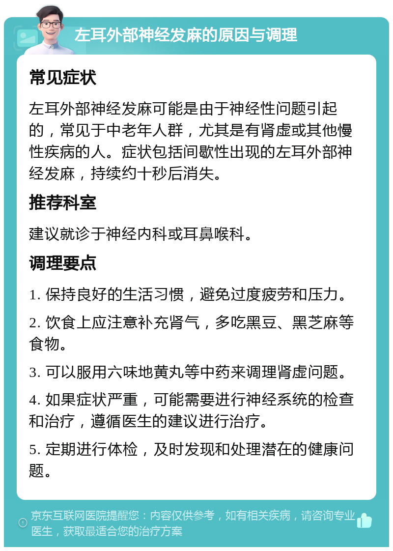 左耳外部神经发麻的原因与调理 常见症状 左耳外部神经发麻可能是由于神经性问题引起的，常见于中老年人群，尤其是有肾虚或其他慢性疾病的人。症状包括间歇性出现的左耳外部神经发麻，持续约十秒后消失。 推荐科室 建议就诊于神经内科或耳鼻喉科。 调理要点 1. 保持良好的生活习惯，避免过度疲劳和压力。 2. 饮食上应注意补充肾气，多吃黑豆、黑芝麻等食物。 3. 可以服用六味地黄丸等中药来调理肾虚问题。 4. 如果症状严重，可能需要进行神经系统的检查和治疗，遵循医生的建议进行治疗。 5. 定期进行体检，及时发现和处理潜在的健康问题。