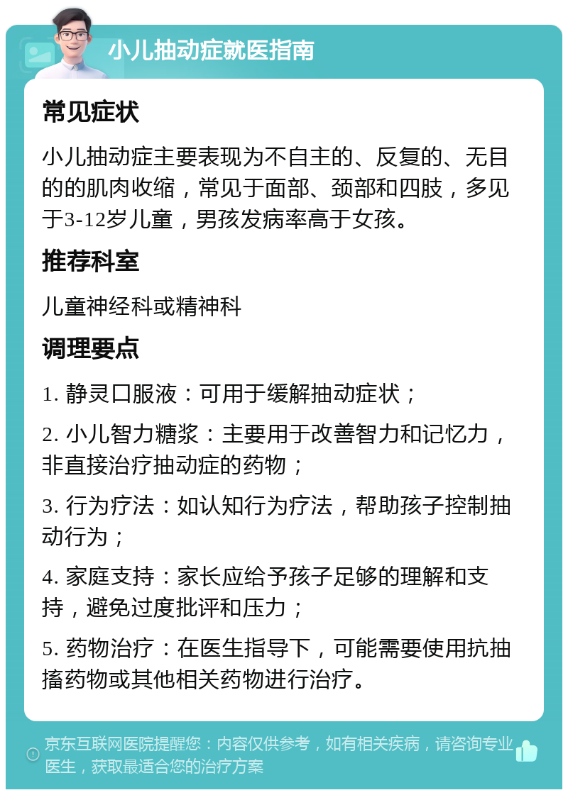 小儿抽动症就医指南 常见症状 小儿抽动症主要表现为不自主的、反复的、无目的的肌肉收缩，常见于面部、颈部和四肢，多见于3-12岁儿童，男孩发病率高于女孩。 推荐科室 儿童神经科或精神科 调理要点 1. 静灵口服液：可用于缓解抽动症状； 2. 小儿智力糖浆：主要用于改善智力和记忆力，非直接治疗抽动症的药物； 3. 行为疗法：如认知行为疗法，帮助孩子控制抽动行为； 4. 家庭支持：家长应给予孩子足够的理解和支持，避免过度批评和压力； 5. 药物治疗：在医生指导下，可能需要使用抗抽搐药物或其他相关药物进行治疗。