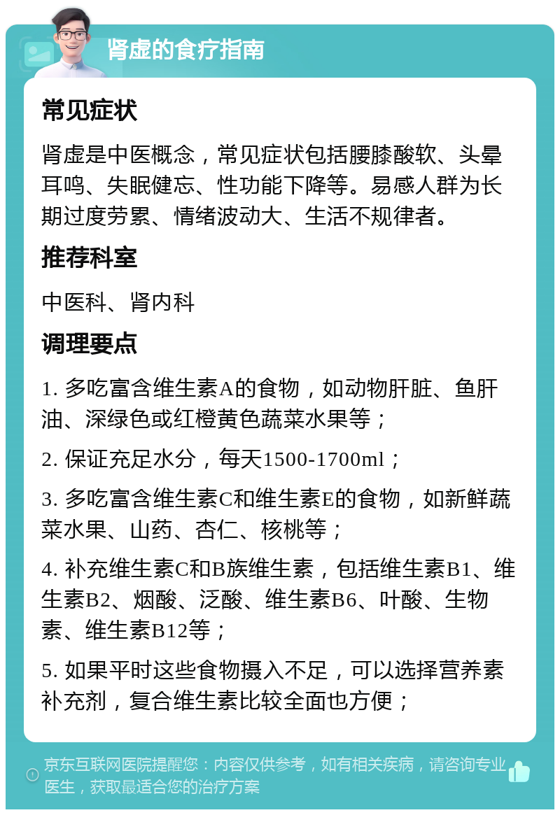 肾虚的食疗指南 常见症状 肾虚是中医概念，常见症状包括腰膝酸软、头晕耳鸣、失眠健忘、性功能下降等。易感人群为长期过度劳累、情绪波动大、生活不规律者。 推荐科室 中医科、肾内科 调理要点 1. 多吃富含维生素A的食物，如动物肝脏、鱼肝油、深绿色或红橙黄色蔬菜水果等； 2. 保证充足水分，每天1500-1700ml； 3. 多吃富含维生素C和维生素E的食物，如新鲜蔬菜水果、山药、杏仁、核桃等； 4. 补充维生素C和B族维生素，包括维生素B1、维生素B2、烟酸、泛酸、维生素B6、叶酸、生物素、维生素B12等； 5. 如果平时这些食物摄入不足，可以选择营养素补充剂，复合维生素比较全面也方便；