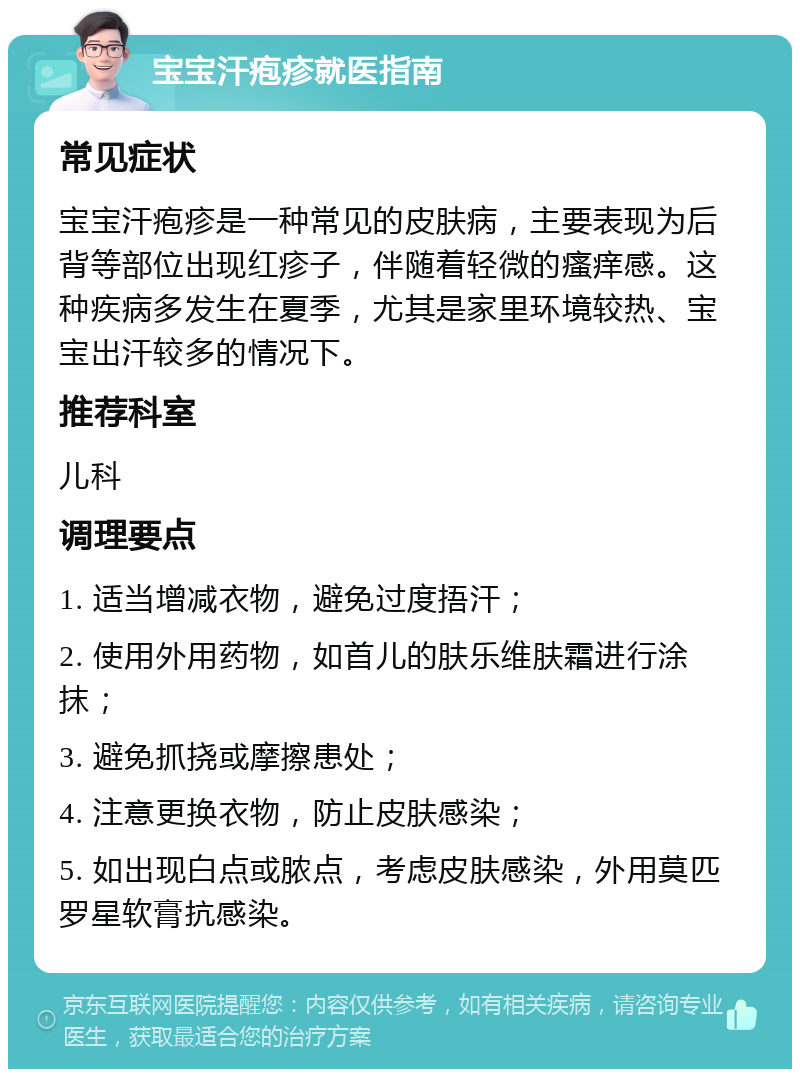 宝宝汗疱疹就医指南 常见症状 宝宝汗疱疹是一种常见的皮肤病，主要表现为后背等部位出现红疹子，伴随着轻微的瘙痒感。这种疾病多发生在夏季，尤其是家里环境较热、宝宝出汗较多的情况下。 推荐科室 儿科 调理要点 1. 适当增减衣物，避免过度捂汗； 2. 使用外用药物，如首儿的肤乐维肤霜进行涂抹； 3. 避免抓挠或摩擦患处； 4. 注意更换衣物，防止皮肤感染； 5. 如出现白点或脓点，考虑皮肤感染，外用莫匹罗星软膏抗感染。