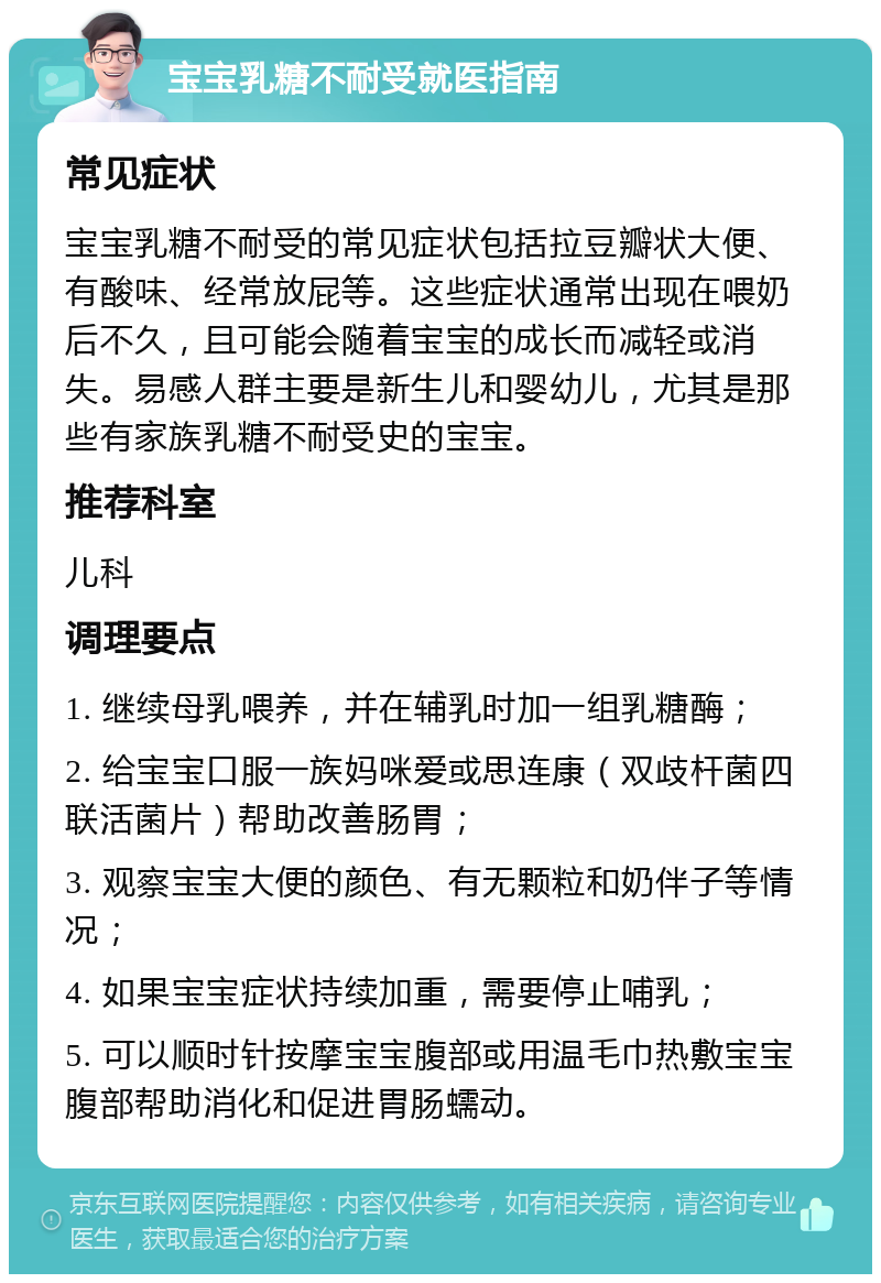 宝宝乳糖不耐受就医指南 常见症状 宝宝乳糖不耐受的常见症状包括拉豆瓣状大便、有酸味、经常放屁等。这些症状通常出现在喂奶后不久，且可能会随着宝宝的成长而减轻或消失。易感人群主要是新生儿和婴幼儿，尤其是那些有家族乳糖不耐受史的宝宝。 推荐科室 儿科 调理要点 1. 继续母乳喂养，并在辅乳时加一组乳糖酶； 2. 给宝宝口服一族妈咪爱或思连康（双歧杆菌四联活菌片）帮助改善肠胃； 3. 观察宝宝大便的颜色、有无颗粒和奶伴子等情况； 4. 如果宝宝症状持续加重，需要停止哺乳； 5. 可以顺时针按摩宝宝腹部或用温毛巾热敷宝宝腹部帮助消化和促进胃肠蠕动。