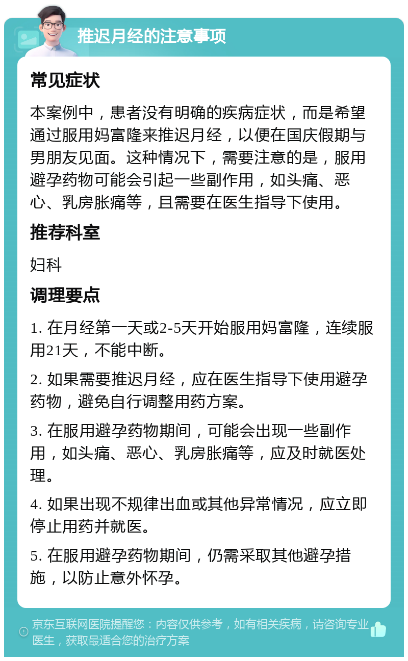 推迟月经的注意事项 常见症状 本案例中，患者没有明确的疾病症状，而是希望通过服用妈富隆来推迟月经，以便在国庆假期与男朋友见面。这种情况下，需要注意的是，服用避孕药物可能会引起一些副作用，如头痛、恶心、乳房胀痛等，且需要在医生指导下使用。 推荐科室 妇科 调理要点 1. 在月经第一天或2-5天开始服用妈富隆，连续服用21天，不能中断。 2. 如果需要推迟月经，应在医生指导下使用避孕药物，避免自行调整用药方案。 3. 在服用避孕药物期间，可能会出现一些副作用，如头痛、恶心、乳房胀痛等，应及时就医处理。 4. 如果出现不规律出血或其他异常情况，应立即停止用药并就医。 5. 在服用避孕药物期间，仍需采取其他避孕措施，以防止意外怀孕。