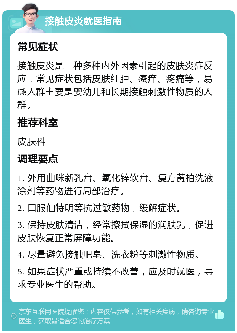 接触皮炎就医指南 常见症状 接触皮炎是一种多种内外因素引起的皮肤炎症反应，常见症状包括皮肤红肿、瘙痒、疼痛等，易感人群主要是婴幼儿和长期接触刺激性物质的人群。 推荐科室 皮肤科 调理要点 1. 外用曲咪新乳膏、氧化锌软膏、复方黄柏洗液涂剂等药物进行局部治疗。 2. 口服仙特明等抗过敏药物，缓解症状。 3. 保持皮肤清洁，经常擦拭保湿的润肤乳，促进皮肤恢复正常屏障功能。 4. 尽量避免接触肥皂、洗衣粉等刺激性物质。 5. 如果症状严重或持续不改善，应及时就医，寻求专业医生的帮助。