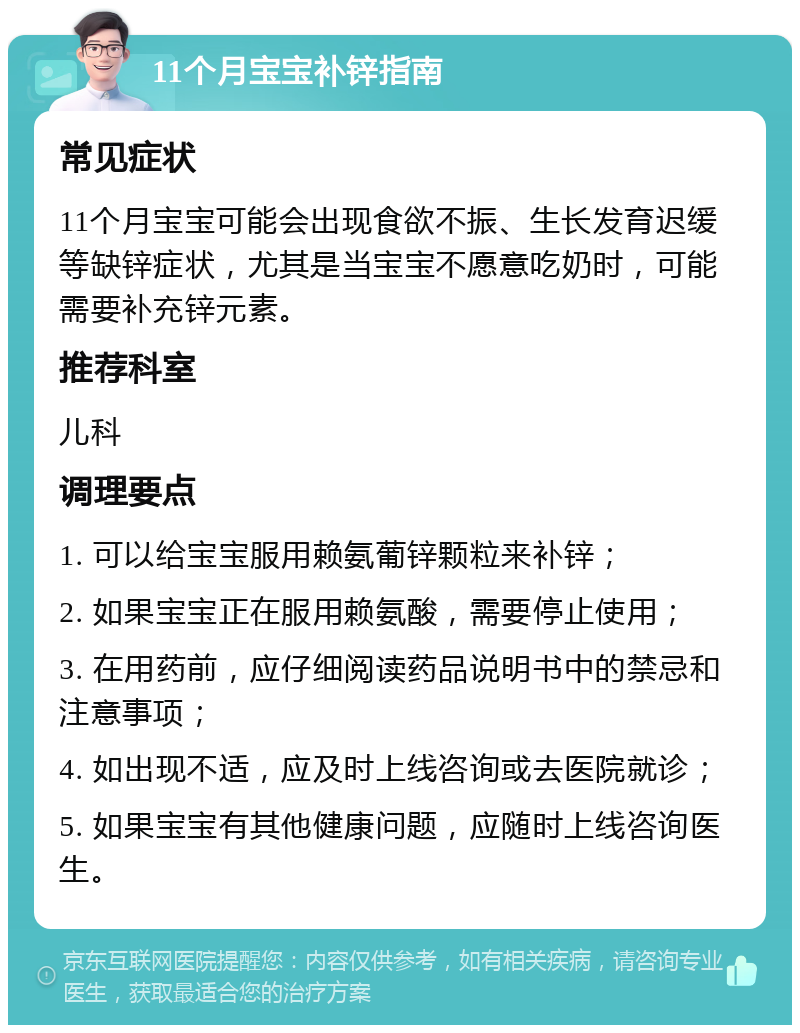 11个月宝宝补锌指南 常见症状 11个月宝宝可能会出现食欲不振、生长发育迟缓等缺锌症状，尤其是当宝宝不愿意吃奶时，可能需要补充锌元素。 推荐科室 儿科 调理要点 1. 可以给宝宝服用赖氨葡锌颗粒来补锌； 2. 如果宝宝正在服用赖氨酸，需要停止使用； 3. 在用药前，应仔细阅读药品说明书中的禁忌和注意事项； 4. 如出现不适，应及时上线咨询或去医院就诊； 5. 如果宝宝有其他健康问题，应随时上线咨询医生。