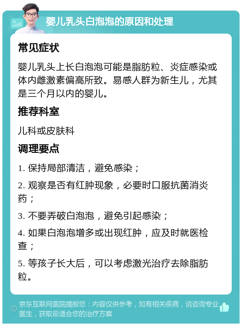 婴儿乳头白泡泡的原因和处理 常见症状 婴儿乳头上长白泡泡可能是脂肪粒、炎症感染或体内雌激素偏高所致。易感人群为新生儿，尤其是三个月以内的婴儿。 推荐科室 儿科或皮肤科 调理要点 1. 保持局部清洁，避免感染； 2. 观察是否有红肿现象，必要时口服抗菌消炎药； 3. 不要弄破白泡泡，避免引起感染； 4. 如果白泡泡增多或出现红肿，应及时就医检查； 5. 等孩子长大后，可以考虑激光治疗去除脂肪粒。