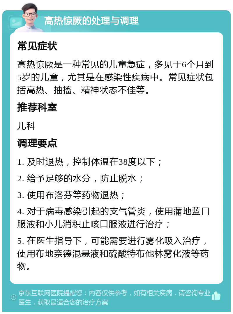 高热惊厥的处理与调理 常见症状 高热惊厥是一种常见的儿童急症，多见于6个月到5岁的儿童，尤其是在感染性疾病中。常见症状包括高热、抽搐、精神状态不佳等。 推荐科室 儿科 调理要点 1. 及时退热，控制体温在38度以下； 2. 给予足够的水分，防止脱水； 3. 使用布洛芬等药物退热； 4. 对于病毒感染引起的支气管炎，使用蒲地蓝口服液和小儿消积止咳口服液进行治疗； 5. 在医生指导下，可能需要进行雾化吸入治疗，使用布地奈德混悬液和硫酸特布他林雾化液等药物。