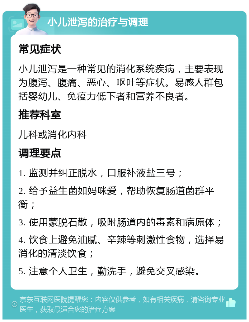 小儿泄泻的治疗与调理 常见症状 小儿泄泻是一种常见的消化系统疾病，主要表现为腹泻、腹痛、恶心、呕吐等症状。易感人群包括婴幼儿、免疫力低下者和营养不良者。 推荐科室 儿科或消化内科 调理要点 1. 监测并纠正脱水，口服补液盐三号； 2. 给予益生菌如妈咪爱，帮助恢复肠道菌群平衡； 3. 使用蒙脱石散，吸附肠道内的毒素和病原体； 4. 饮食上避免油腻、辛辣等刺激性食物，选择易消化的清淡饮食； 5. 注意个人卫生，勤洗手，避免交叉感染。