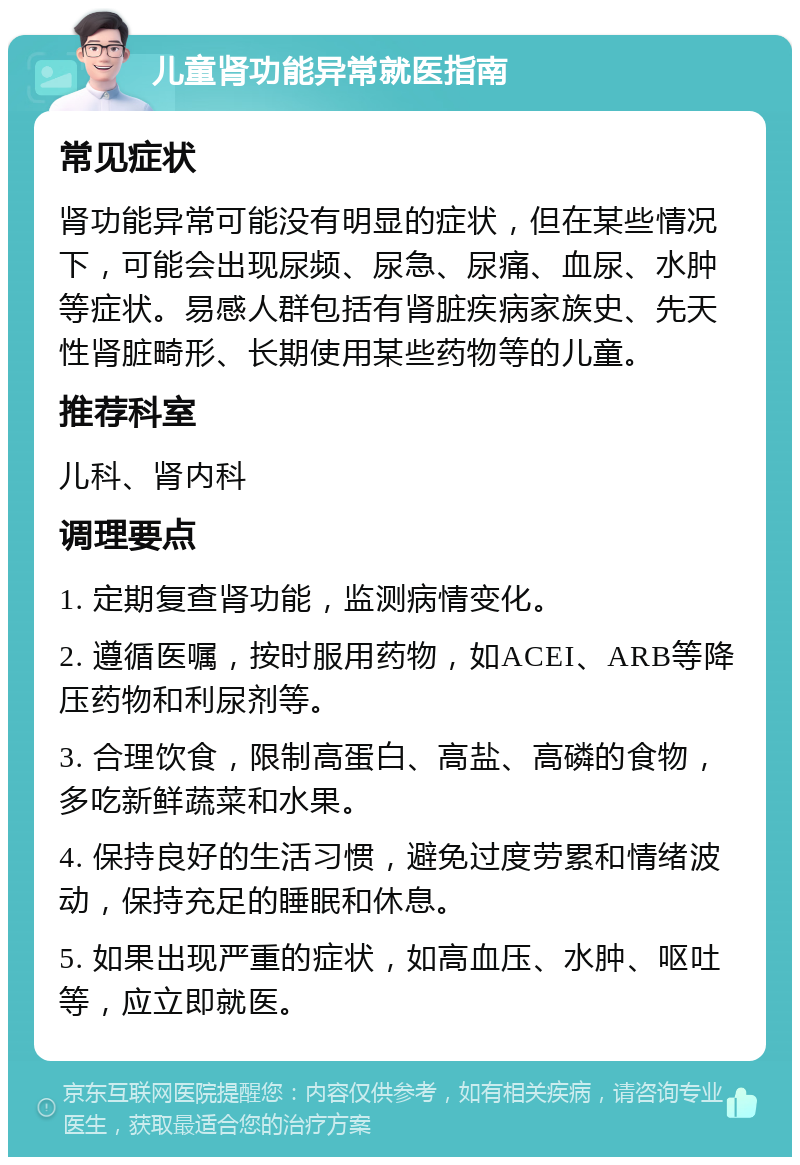 儿童肾功能异常就医指南 常见症状 肾功能异常可能没有明显的症状，但在某些情况下，可能会出现尿频、尿急、尿痛、血尿、水肿等症状。易感人群包括有肾脏疾病家族史、先天性肾脏畸形、长期使用某些药物等的儿童。 推荐科室 儿科、肾内科 调理要点 1. 定期复查肾功能，监测病情变化。 2. 遵循医嘱，按时服用药物，如ACEI、ARB等降压药物和利尿剂等。 3. 合理饮食，限制高蛋白、高盐、高磷的食物，多吃新鲜蔬菜和水果。 4. 保持良好的生活习惯，避免过度劳累和情绪波动，保持充足的睡眠和休息。 5. 如果出现严重的症状，如高血压、水肿、呕吐等，应立即就医。