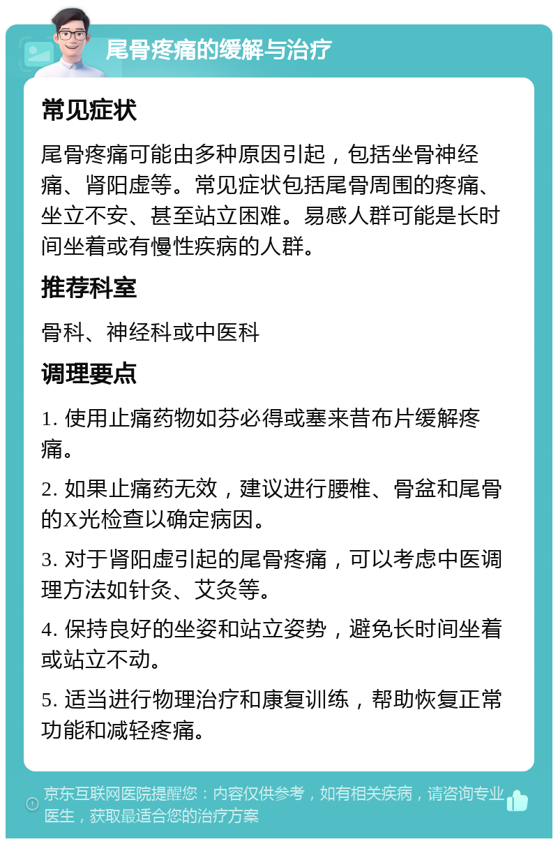 尾骨疼痛的缓解与治疗 常见症状 尾骨疼痛可能由多种原因引起，包括坐骨神经痛、肾阳虚等。常见症状包括尾骨周围的疼痛、坐立不安、甚至站立困难。易感人群可能是长时间坐着或有慢性疾病的人群。 推荐科室 骨科、神经科或中医科 调理要点 1. 使用止痛药物如芬必得或塞来昔布片缓解疼痛。 2. 如果止痛药无效，建议进行腰椎、骨盆和尾骨的X光检查以确定病因。 3. 对于肾阳虚引起的尾骨疼痛，可以考虑中医调理方法如针灸、艾灸等。 4. 保持良好的坐姿和站立姿势，避免长时间坐着或站立不动。 5. 适当进行物理治疗和康复训练，帮助恢复正常功能和减轻疼痛。