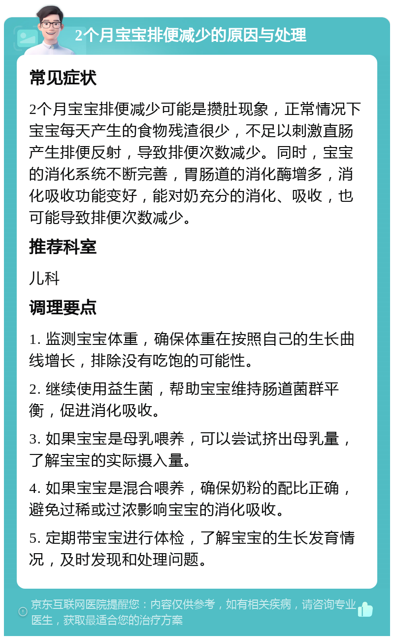 2个月宝宝排便减少的原因与处理 常见症状 2个月宝宝排便减少可能是攒肚现象，正常情况下宝宝每天产生的食物残渣很少，不足以刺激直肠产生排便反射，导致排便次数减少。同时，宝宝的消化系统不断完善，胃肠道的消化酶增多，消化吸收功能变好，能对奶充分的消化、吸收，也可能导致排便次数减少。 推荐科室 儿科 调理要点 1. 监测宝宝体重，确保体重在按照自己的生长曲线增长，排除没有吃饱的可能性。 2. 继续使用益生菌，帮助宝宝维持肠道菌群平衡，促进消化吸收。 3. 如果宝宝是母乳喂养，可以尝试挤出母乳量，了解宝宝的实际摄入量。 4. 如果宝宝是混合喂养，确保奶粉的配比正确，避免过稀或过浓影响宝宝的消化吸收。 5. 定期带宝宝进行体检，了解宝宝的生长发育情况，及时发现和处理问题。