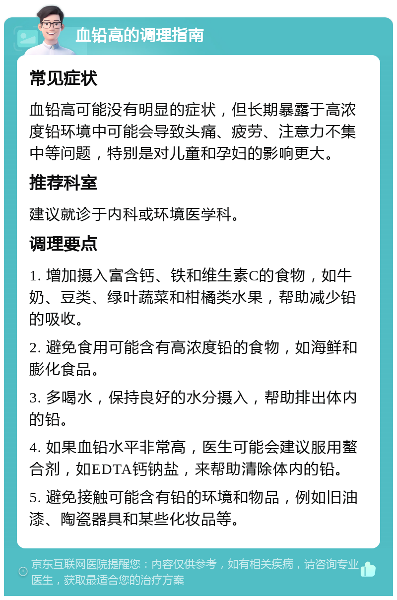 血铅高的调理指南 常见症状 血铅高可能没有明显的症状，但长期暴露于高浓度铅环境中可能会导致头痛、疲劳、注意力不集中等问题，特别是对儿童和孕妇的影响更大。 推荐科室 建议就诊于内科或环境医学科。 调理要点 1. 增加摄入富含钙、铁和维生素C的食物，如牛奶、豆类、绿叶蔬菜和柑橘类水果，帮助减少铅的吸收。 2. 避免食用可能含有高浓度铅的食物，如海鲜和膨化食品。 3. 多喝水，保持良好的水分摄入，帮助排出体内的铅。 4. 如果血铅水平非常高，医生可能会建议服用螯合剂，如EDTA钙钠盐，来帮助清除体内的铅。 5. 避免接触可能含有铅的环境和物品，例如旧油漆、陶瓷器具和某些化妆品等。