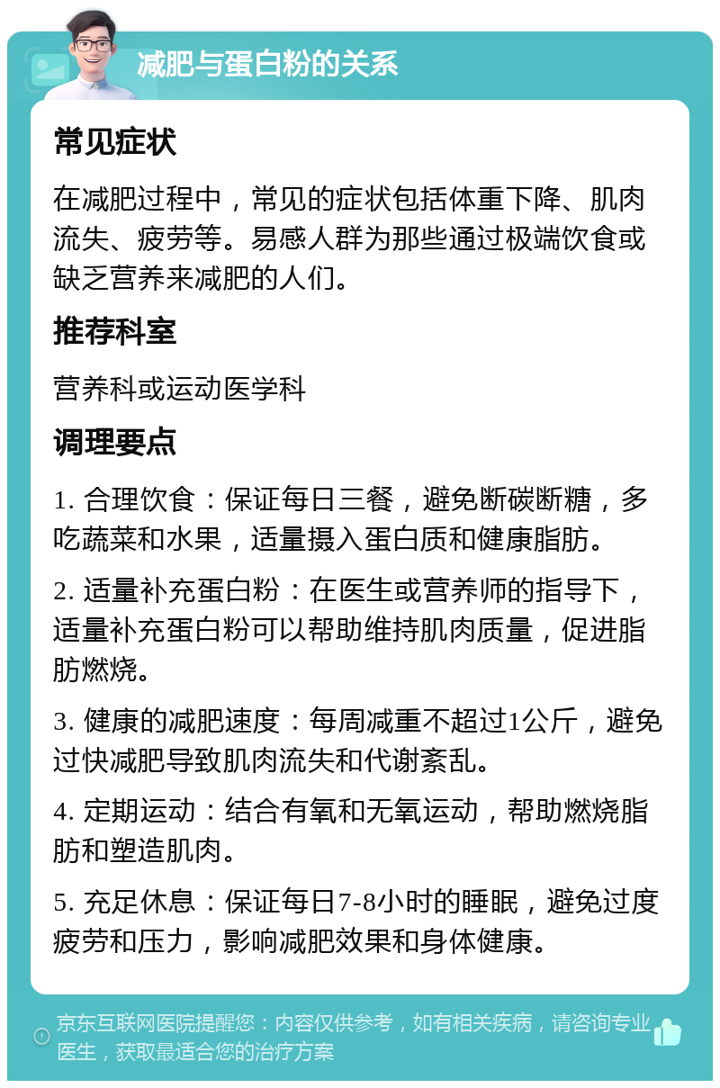 减肥与蛋白粉的关系 常见症状 在减肥过程中，常见的症状包括体重下降、肌肉流失、疲劳等。易感人群为那些通过极端饮食或缺乏营养来减肥的人们。 推荐科室 营养科或运动医学科 调理要点 1. 合理饮食：保证每日三餐，避免断碳断糖，多吃蔬菜和水果，适量摄入蛋白质和健康脂肪。 2. 适量补充蛋白粉：在医生或营养师的指导下，适量补充蛋白粉可以帮助维持肌肉质量，促进脂肪燃烧。 3. 健康的减肥速度：每周减重不超过1公斤，避免过快减肥导致肌肉流失和代谢紊乱。 4. 定期运动：结合有氧和无氧运动，帮助燃烧脂肪和塑造肌肉。 5. 充足休息：保证每日7-8小时的睡眠，避免过度疲劳和压力，影响减肥效果和身体健康。