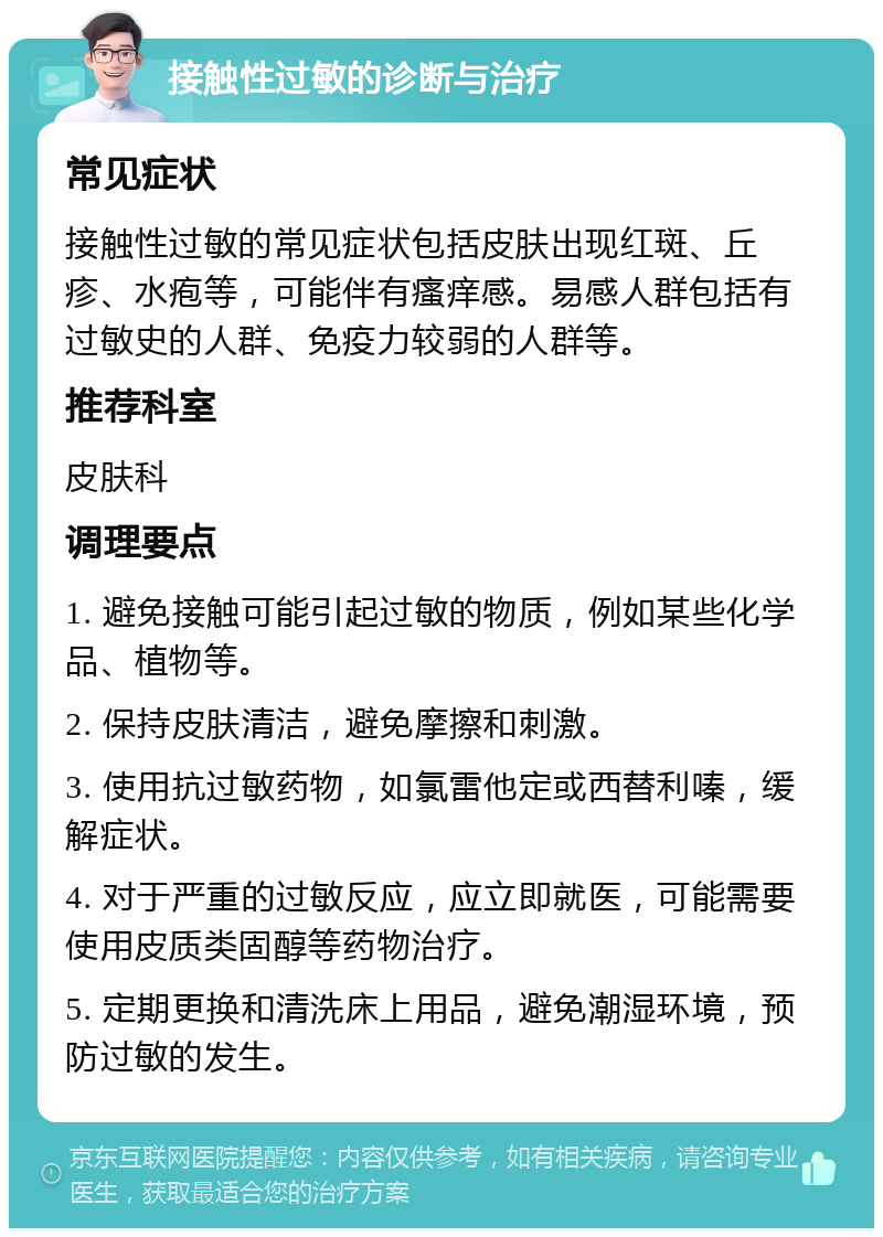 接触性过敏的诊断与治疗 常见症状 接触性过敏的常见症状包括皮肤出现红斑、丘疹、水疱等，可能伴有瘙痒感。易感人群包括有过敏史的人群、免疫力较弱的人群等。 推荐科室 皮肤科 调理要点 1. 避免接触可能引起过敏的物质，例如某些化学品、植物等。 2. 保持皮肤清洁，避免摩擦和刺激。 3. 使用抗过敏药物，如氯雷他定或西替利嗪，缓解症状。 4. 对于严重的过敏反应，应立即就医，可能需要使用皮质类固醇等药物治疗。 5. 定期更换和清洗床上用品，避免潮湿环境，预防过敏的发生。