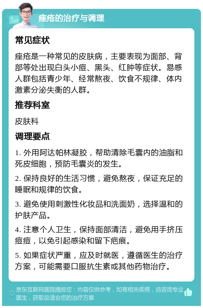 痤疮的治疗与调理 常见症状 痤疮是一种常见的皮肤病，主要表现为面部、背部等处出现白头小痘、黑头、红肿等症状。易感人群包括青少年、经常熬夜、饮食不规律、体内激素分泌失衡的人群。 推荐科室 皮肤科 调理要点 1. 外用阿达帕林凝胶，帮助清除毛囊内的油脂和死皮细胞，预防毛囊炎的发生。 2. 保持良好的生活习惯，避免熬夜，保证充足的睡眠和规律的饮食。 3. 避免使用刺激性化妆品和洗面奶，选择温和的护肤产品。 4. 注意个人卫生，保持面部清洁，避免用手挤压痘痘，以免引起感染和留下疤痕。 5. 如果症状严重，应及时就医，遵循医生的治疗方案，可能需要口服抗生素或其他药物治疗。