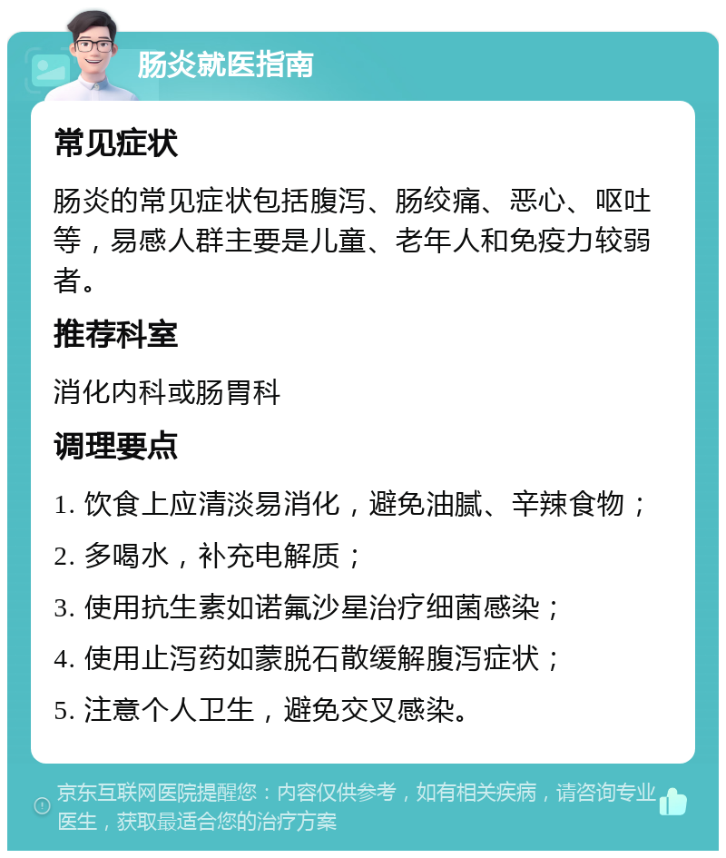 肠炎就医指南 常见症状 肠炎的常见症状包括腹泻、肠绞痛、恶心、呕吐等，易感人群主要是儿童、老年人和免疫力较弱者。 推荐科室 消化内科或肠胃科 调理要点 1. 饮食上应清淡易消化，避免油腻、辛辣食物； 2. 多喝水，补充电解质； 3. 使用抗生素如诺氟沙星治疗细菌感染； 4. 使用止泻药如蒙脱石散缓解腹泻症状； 5. 注意个人卫生，避免交叉感染。