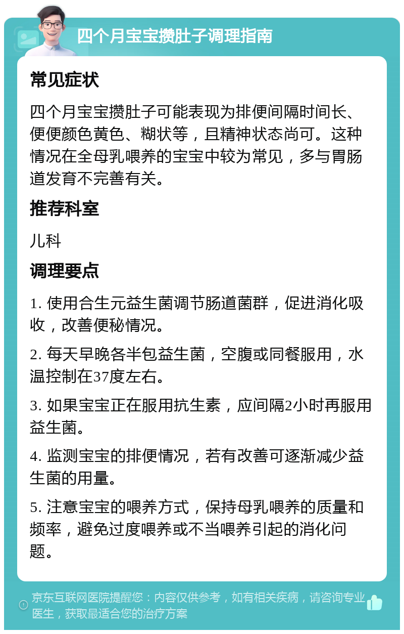 四个月宝宝攒肚子调理指南 常见症状 四个月宝宝攒肚子可能表现为排便间隔时间长、便便颜色黄色、糊状等，且精神状态尚可。这种情况在全母乳喂养的宝宝中较为常见，多与胃肠道发育不完善有关。 推荐科室 儿科 调理要点 1. 使用合生元益生菌调节肠道菌群，促进消化吸收，改善便秘情况。 2. 每天早晚各半包益生菌，空腹或同餐服用，水温控制在37度左右。 3. 如果宝宝正在服用抗生素，应间隔2小时再服用益生菌。 4. 监测宝宝的排便情况，若有改善可逐渐减少益生菌的用量。 5. 注意宝宝的喂养方式，保持母乳喂养的质量和频率，避免过度喂养或不当喂养引起的消化问题。