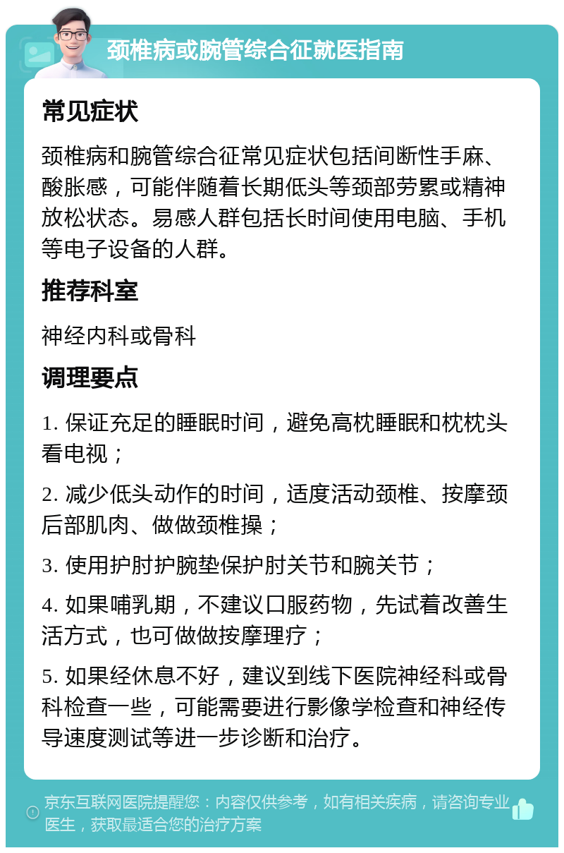 颈椎病或腕管综合征就医指南 常见症状 颈椎病和腕管综合征常见症状包括间断性手麻、酸胀感，可能伴随着长期低头等颈部劳累或精神放松状态。易感人群包括长时间使用电脑、手机等电子设备的人群。 推荐科室 神经内科或骨科 调理要点 1. 保证充足的睡眠时间，避免高枕睡眠和枕枕头看电视； 2. 减少低头动作的时间，适度活动颈椎、按摩颈后部肌肉、做做颈椎操； 3. 使用护肘护腕垫保护肘关节和腕关节； 4. 如果哺乳期，不建议口服药物，先试着改善生活方式，也可做做按摩理疗； 5. 如果经休息不好，建议到线下医院神经科或骨科检查一些，可能需要进行影像学检查和神经传导速度测试等进一步诊断和治疗。