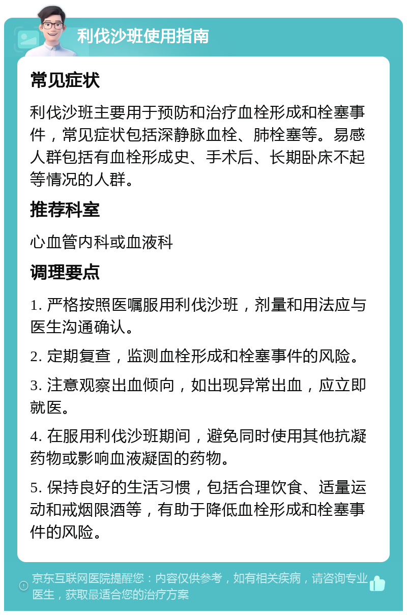 利伐沙班使用指南 常见症状 利伐沙班主要用于预防和治疗血栓形成和栓塞事件，常见症状包括深静脉血栓、肺栓塞等。易感人群包括有血栓形成史、手术后、长期卧床不起等情况的人群。 推荐科室 心血管内科或血液科 调理要点 1. 严格按照医嘱服用利伐沙班，剂量和用法应与医生沟通确认。 2. 定期复查，监测血栓形成和栓塞事件的风险。 3. 注意观察出血倾向，如出现异常出血，应立即就医。 4. 在服用利伐沙班期间，避免同时使用其他抗凝药物或影响血液凝固的药物。 5. 保持良好的生活习惯，包括合理饮食、适量运动和戒烟限酒等，有助于降低血栓形成和栓塞事件的风险。