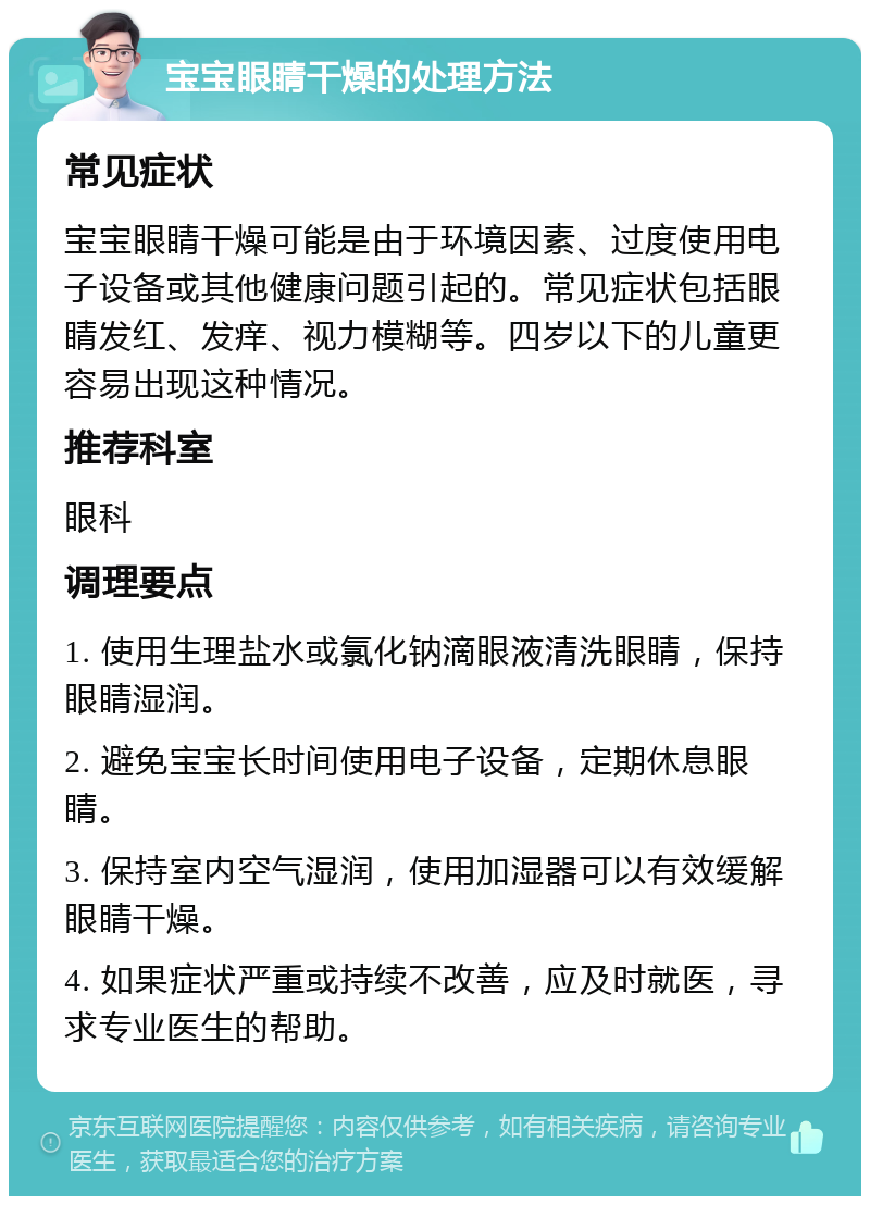 宝宝眼睛干燥的处理方法 常见症状 宝宝眼睛干燥可能是由于环境因素、过度使用电子设备或其他健康问题引起的。常见症状包括眼睛发红、发痒、视力模糊等。四岁以下的儿童更容易出现这种情况。 推荐科室 眼科 调理要点 1. 使用生理盐水或氯化钠滴眼液清洗眼睛，保持眼睛湿润。 2. 避免宝宝长时间使用电子设备，定期休息眼睛。 3. 保持室内空气湿润，使用加湿器可以有效缓解眼睛干燥。 4. 如果症状严重或持续不改善，应及时就医，寻求专业医生的帮助。