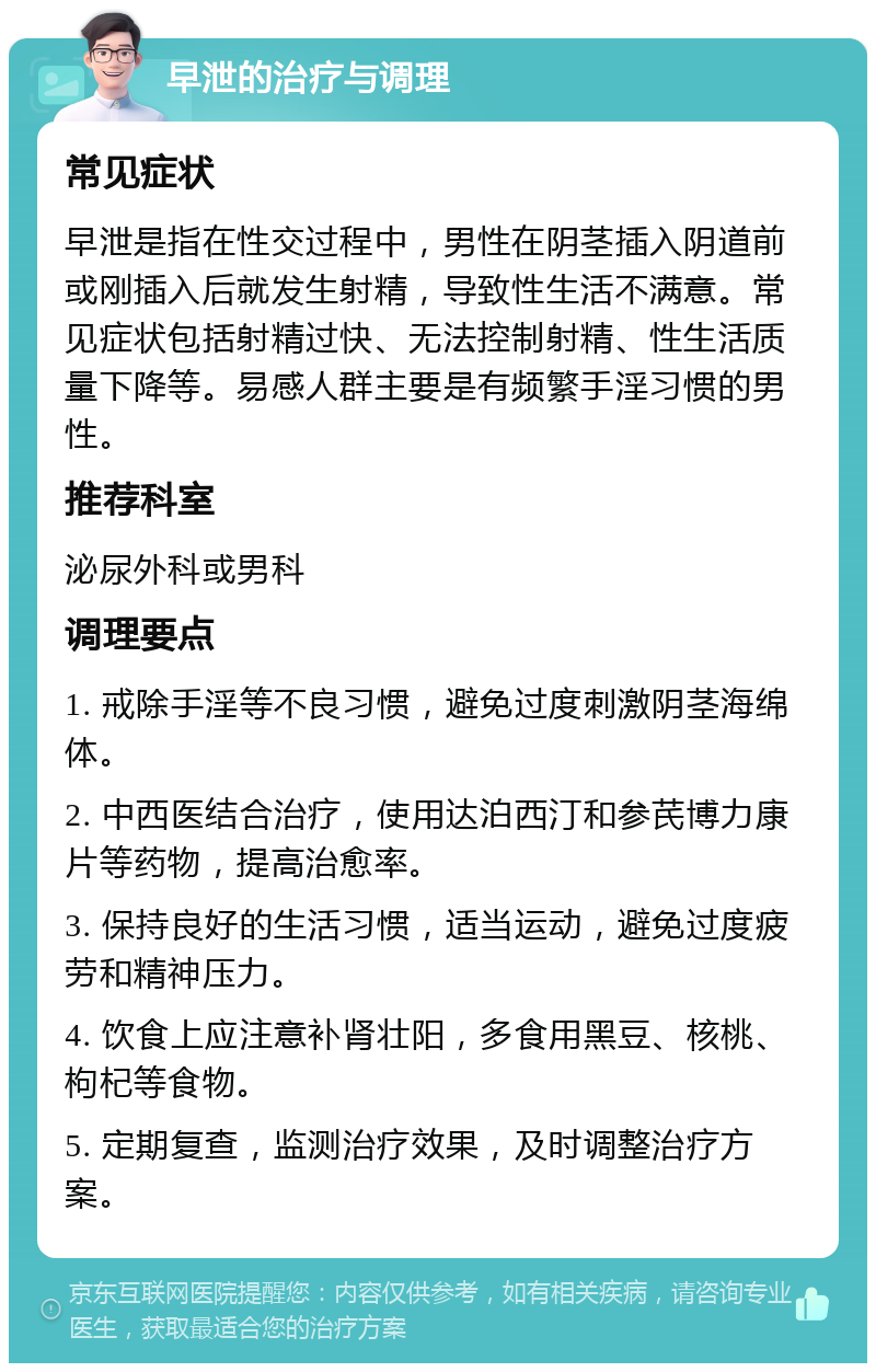 早泄的治疗与调理 常见症状 早泄是指在性交过程中，男性在阴茎插入阴道前或刚插入后就发生射精，导致性生活不满意。常见症状包括射精过快、无法控制射精、性生活质量下降等。易感人群主要是有频繁手淫习惯的男性。 推荐科室 泌尿外科或男科 调理要点 1. 戒除手淫等不良习惯，避免过度刺激阴茎海绵体。 2. 中西医结合治疗，使用达泊西汀和参芪博力康片等药物，提高治愈率。 3. 保持良好的生活习惯，适当运动，避免过度疲劳和精神压力。 4. 饮食上应注意补肾壮阳，多食用黑豆、核桃、枸杞等食物。 5. 定期复查，监测治疗效果，及时调整治疗方案。