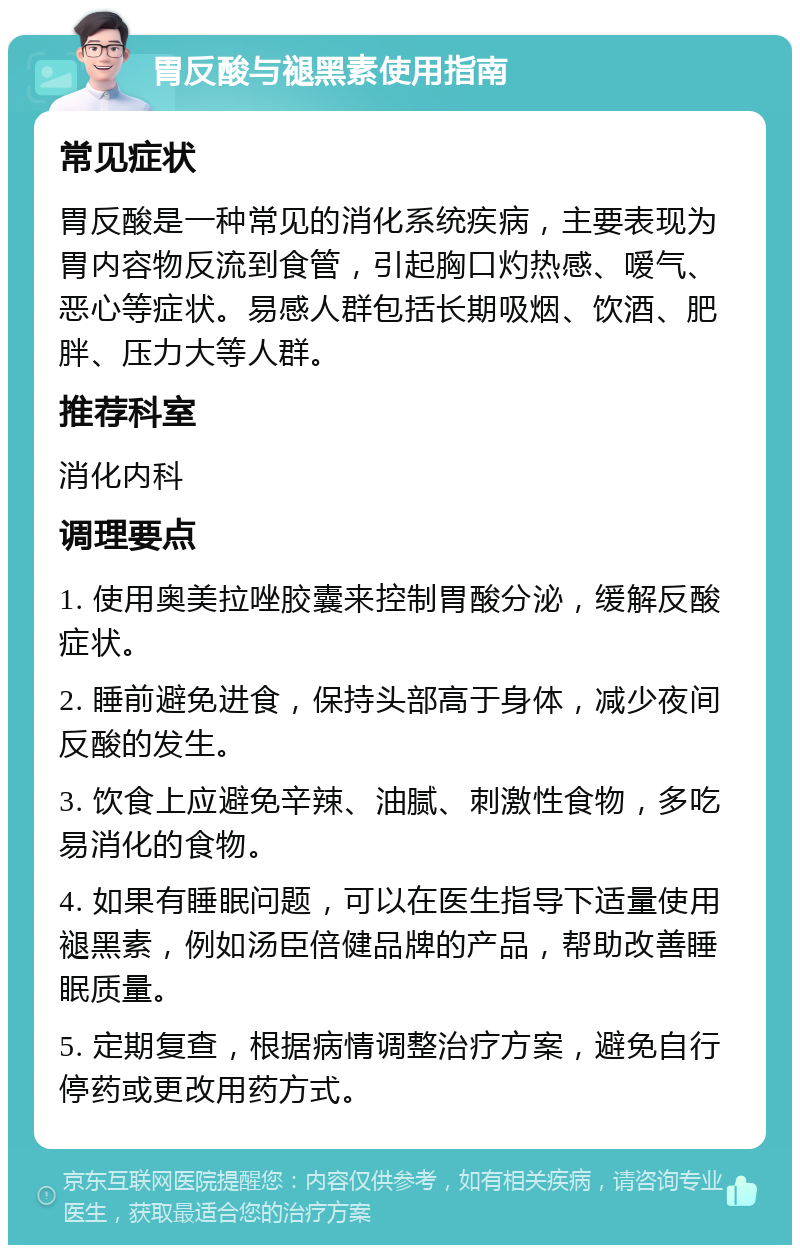 胃反酸与褪黑素使用指南 常见症状 胃反酸是一种常见的消化系统疾病，主要表现为胃内容物反流到食管，引起胸口灼热感、嗳气、恶心等症状。易感人群包括长期吸烟、饮酒、肥胖、压力大等人群。 推荐科室 消化内科 调理要点 1. 使用奥美拉唑胶囊来控制胃酸分泌，缓解反酸症状。 2. 睡前避免进食，保持头部高于身体，减少夜间反酸的发生。 3. 饮食上应避免辛辣、油腻、刺激性食物，多吃易消化的食物。 4. 如果有睡眠问题，可以在医生指导下适量使用褪黑素，例如汤臣倍健品牌的产品，帮助改善睡眠质量。 5. 定期复查，根据病情调整治疗方案，避免自行停药或更改用药方式。