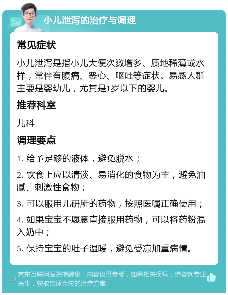 小儿泄泻的治疗与调理 常见症状 小儿泄泻是指小儿大便次数增多、质地稀薄或水样，常伴有腹痛、恶心、呕吐等症状。易感人群主要是婴幼儿，尤其是1岁以下的婴儿。 推荐科室 儿科 调理要点 1. 给予足够的液体，避免脱水； 2. 饮食上应以清淡、易消化的食物为主，避免油腻、刺激性食物； 3. 可以服用儿研所的药物，按照医嘱正确使用； 4. 如果宝宝不愿意直接服用药物，可以将药粉混入奶中； 5. 保持宝宝的肚子温暖，避免受凉加重病情。