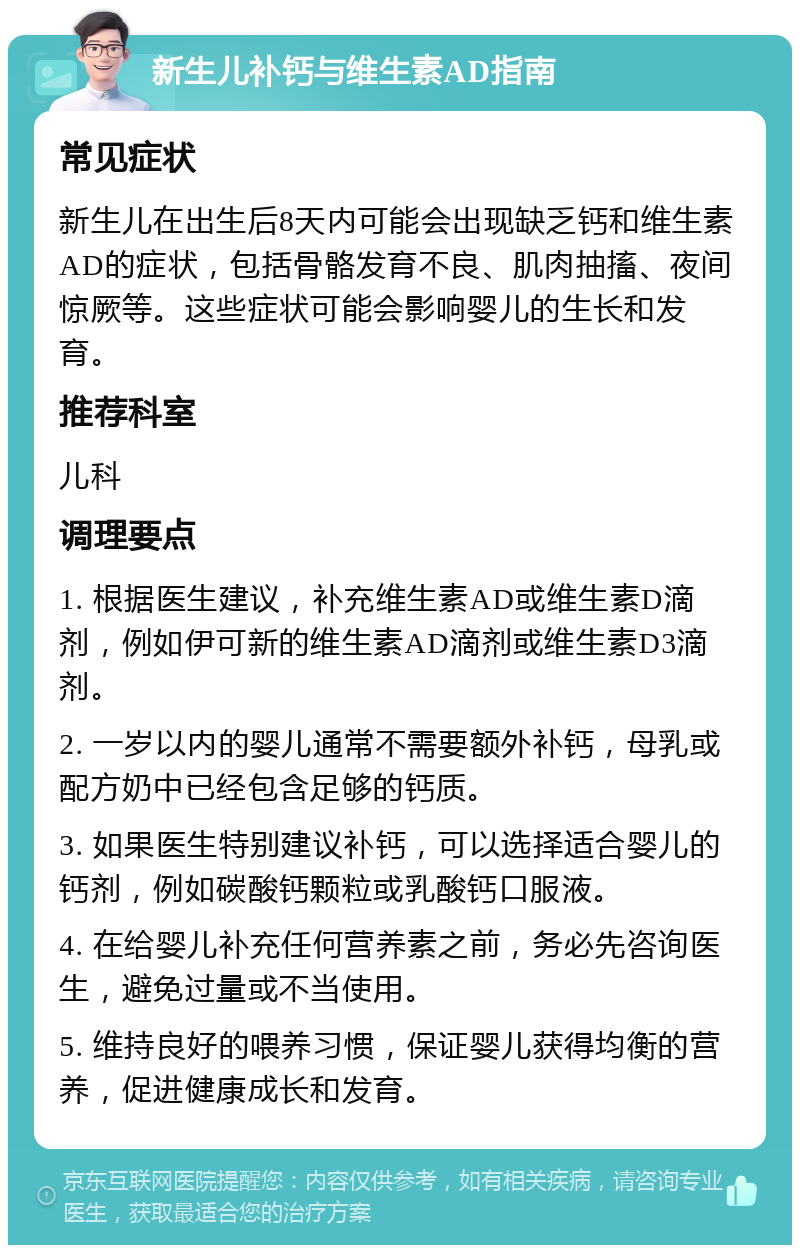 新生儿补钙与维生素AD指南 常见症状 新生儿在出生后8天内可能会出现缺乏钙和维生素AD的症状，包括骨骼发育不良、肌肉抽搐、夜间惊厥等。这些症状可能会影响婴儿的生长和发育。 推荐科室 儿科 调理要点 1. 根据医生建议，补充维生素AD或维生素D滴剂，例如伊可新的维生素AD滴剂或维生素D3滴剂。 2. 一岁以内的婴儿通常不需要额外补钙，母乳或配方奶中已经包含足够的钙质。 3. 如果医生特别建议补钙，可以选择适合婴儿的钙剂，例如碳酸钙颗粒或乳酸钙口服液。 4. 在给婴儿补充任何营养素之前，务必先咨询医生，避免过量或不当使用。 5. 维持良好的喂养习惯，保证婴儿获得均衡的营养，促进健康成长和发育。