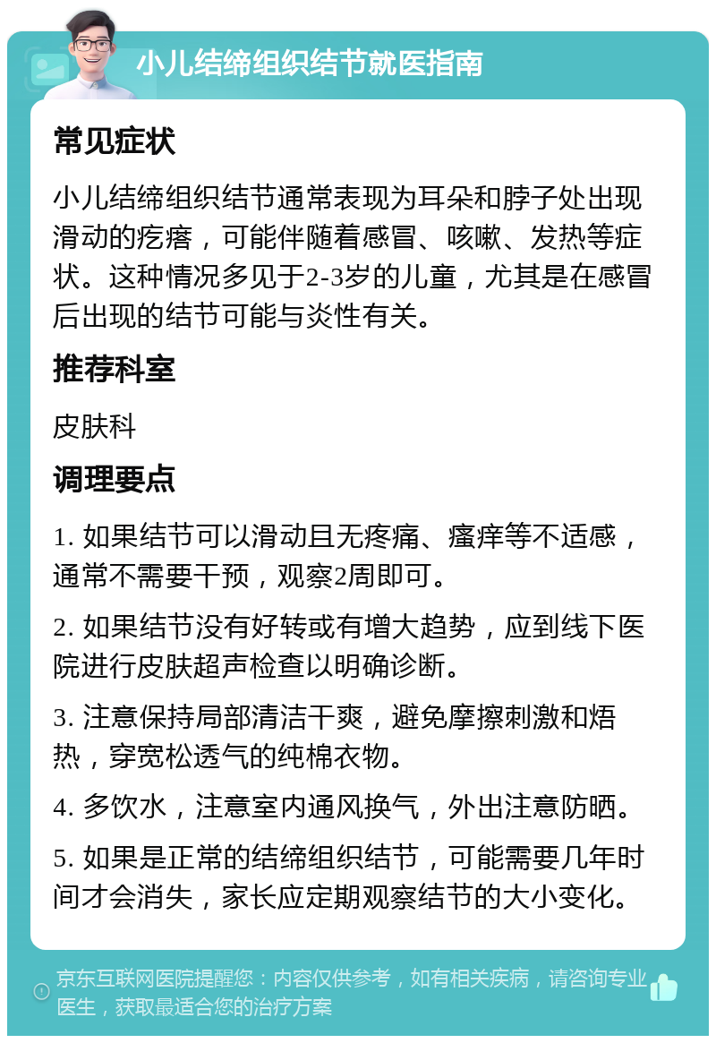 小儿结缔组织结节就医指南 常见症状 小儿结缔组织结节通常表现为耳朵和脖子处出现滑动的疙瘩，可能伴随着感冒、咳嗽、发热等症状。这种情况多见于2-3岁的儿童，尤其是在感冒后出现的结节可能与炎性有关。 推荐科室 皮肤科 调理要点 1. 如果结节可以滑动且无疼痛、瘙痒等不适感，通常不需要干预，观察2周即可。 2. 如果结节没有好转或有增大趋势，应到线下医院进行皮肤超声检查以明确诊断。 3. 注意保持局部清洁干爽，避免摩擦刺激和焐热，穿宽松透气的纯棉衣物。 4. 多饮水，注意室内通风换气，外出注意防晒。 5. 如果是正常的结缔组织结节，可能需要几年时间才会消失，家长应定期观察结节的大小变化。