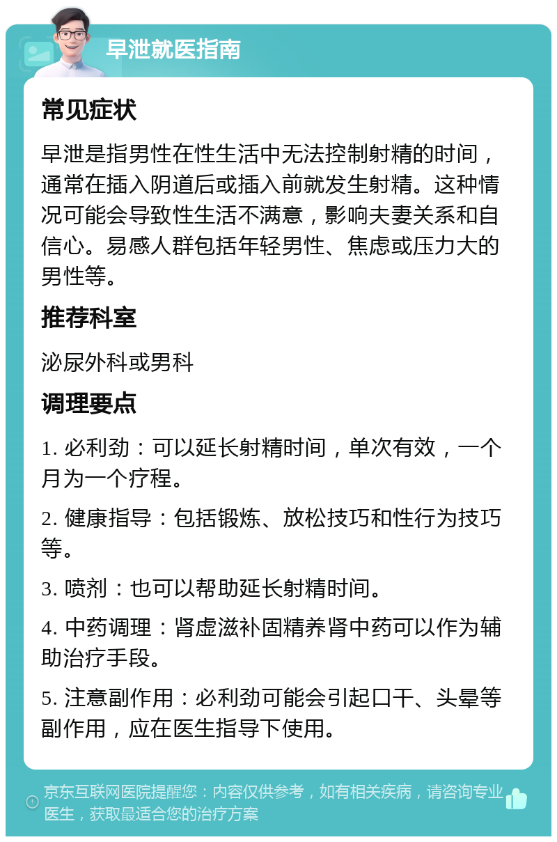 早泄就医指南 常见症状 早泄是指男性在性生活中无法控制射精的时间，通常在插入阴道后或插入前就发生射精。这种情况可能会导致性生活不满意，影响夫妻关系和自信心。易感人群包括年轻男性、焦虑或压力大的男性等。 推荐科室 泌尿外科或男科 调理要点 1. 必利劲：可以延长射精时间，单次有效，一个月为一个疗程。 2. 健康指导：包括锻炼、放松技巧和性行为技巧等。 3. 喷剂：也可以帮助延长射精时间。 4. 中药调理：肾虚滋补固精养肾中药可以作为辅助治疗手段。 5. 注意副作用：必利劲可能会引起口干、头晕等副作用，应在医生指导下使用。