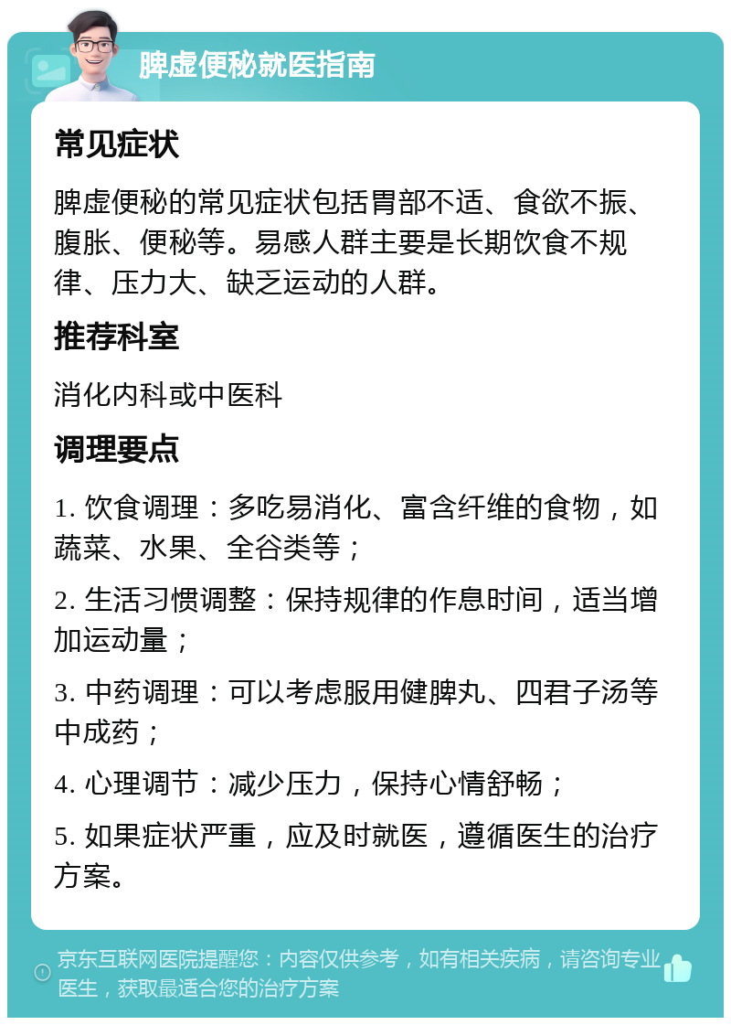 脾虚便秘就医指南 常见症状 脾虚便秘的常见症状包括胃部不适、食欲不振、腹胀、便秘等。易感人群主要是长期饮食不规律、压力大、缺乏运动的人群。 推荐科室 消化内科或中医科 调理要点 1. 饮食调理：多吃易消化、富含纤维的食物，如蔬菜、水果、全谷类等； 2. 生活习惯调整：保持规律的作息时间，适当增加运动量； 3. 中药调理：可以考虑服用健脾丸、四君子汤等中成药； 4. 心理调节：减少压力，保持心情舒畅； 5. 如果症状严重，应及时就医，遵循医生的治疗方案。