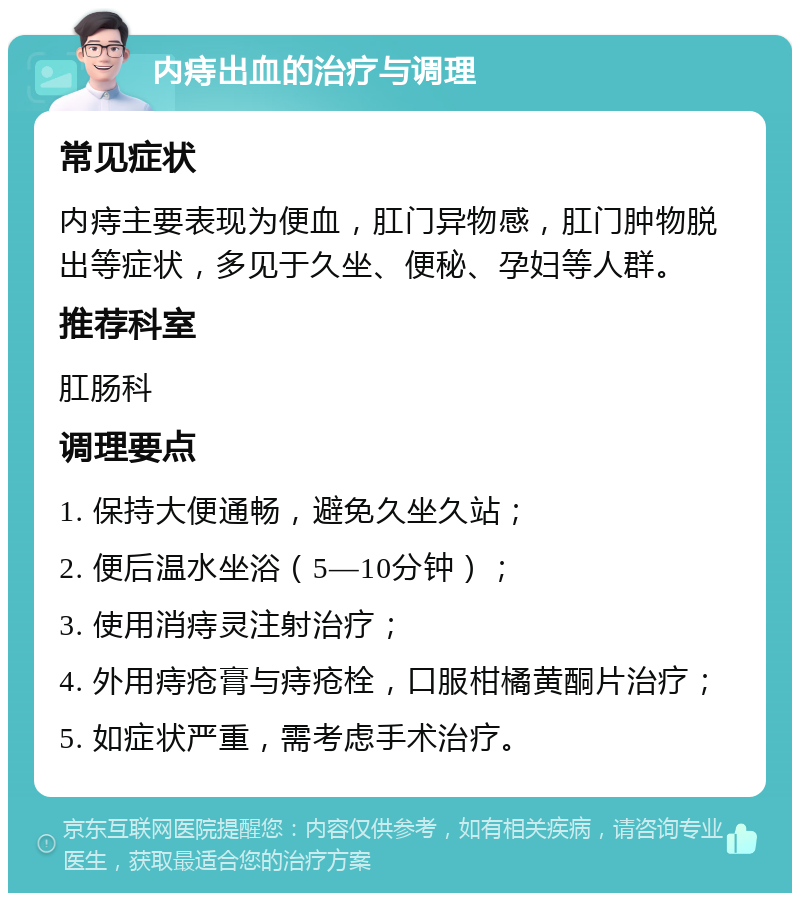 内痔出血的治疗与调理 常见症状 内痔主要表现为便血，肛门异物感，肛门肿物脱出等症状，多见于久坐、便秘、孕妇等人群。 推荐科室 肛肠科 调理要点 1. 保持大便通畅，避免久坐久站； 2. 便后温水坐浴（5—10分钟）； 3. 使用消痔灵注射治疗； 4. 外用痔疮膏与痔疮栓，口服柑橘黄酮片治疗； 5. 如症状严重，需考虑手术治疗。