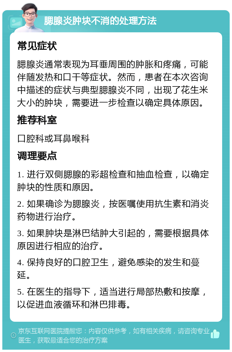 腮腺炎肿块不消的处理方法 常见症状 腮腺炎通常表现为耳垂周围的肿胀和疼痛，可能伴随发热和口干等症状。然而，患者在本次咨询中描述的症状与典型腮腺炎不同，出现了花生米大小的肿块，需要进一步检查以确定具体原因。 推荐科室 口腔科或耳鼻喉科 调理要点 1. 进行双侧腮腺的彩超检查和抽血检查，以确定肿块的性质和原因。 2. 如果确诊为腮腺炎，按医嘱使用抗生素和消炎药物进行治疗。 3. 如果肿块是淋巴结肿大引起的，需要根据具体原因进行相应的治疗。 4. 保持良好的口腔卫生，避免感染的发生和蔓延。 5. 在医生的指导下，适当进行局部热敷和按摩，以促进血液循环和淋巴排毒。