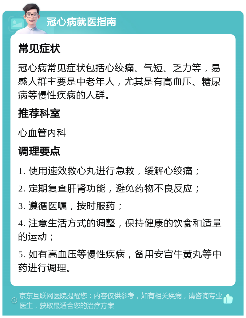 冠心病就医指南 常见症状 冠心病常见症状包括心绞痛、气短、乏力等，易感人群主要是中老年人，尤其是有高血压、糖尿病等慢性疾病的人群。 推荐科室 心血管内科 调理要点 1. 使用速效救心丸进行急救，缓解心绞痛； 2. 定期复查肝肾功能，避免药物不良反应； 3. 遵循医嘱，按时服药； 4. 注意生活方式的调整，保持健康的饮食和适量的运动； 5. 如有高血压等慢性疾病，备用安宫牛黄丸等中药进行调理。