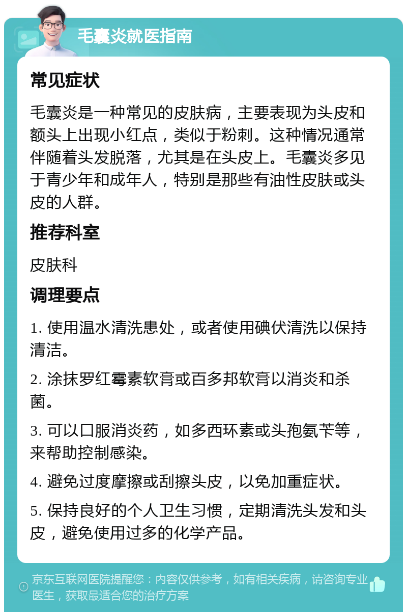 毛囊炎就医指南 常见症状 毛囊炎是一种常见的皮肤病，主要表现为头皮和额头上出现小红点，类似于粉刺。这种情况通常伴随着头发脱落，尤其是在头皮上。毛囊炎多见于青少年和成年人，特别是那些有油性皮肤或头皮的人群。 推荐科室 皮肤科 调理要点 1. 使用温水清洗患处，或者使用碘伏清洗以保持清洁。 2. 涂抹罗红霉素软膏或百多邦软膏以消炎和杀菌。 3. 可以口服消炎药，如多西环素或头孢氨苄等，来帮助控制感染。 4. 避免过度摩擦或刮擦头皮，以免加重症状。 5. 保持良好的个人卫生习惯，定期清洗头发和头皮，避免使用过多的化学产品。